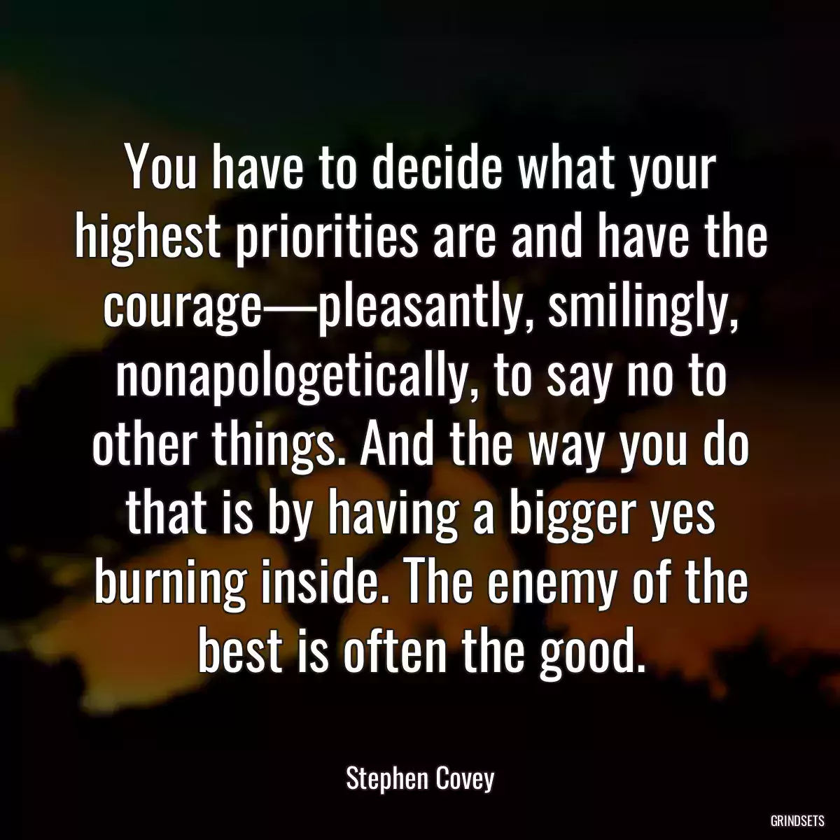 You have to decide what your highest priorities are and have the courage—pleasantly, smilingly, nonapologetically, to say no to other things. And the way you do that is by having a bigger yes burning inside. The enemy of the best is often the good.