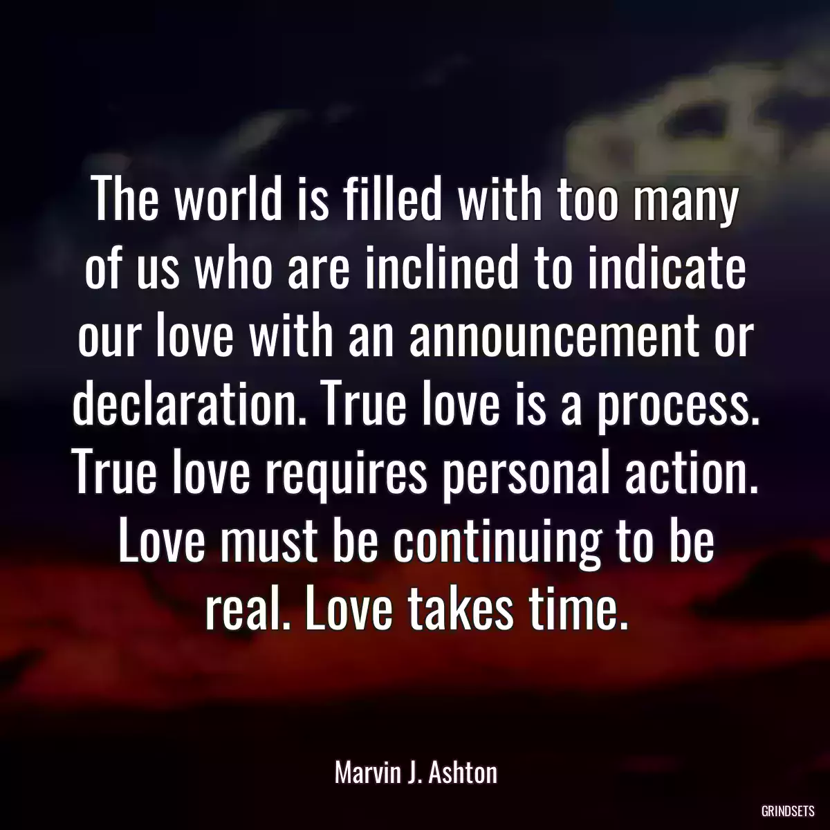 The world is filled with too many of us who are inclined to indicate our love with an announcement or declaration. True love is a process. True love requires personal action. Love must be continuing to be real. Love takes time.