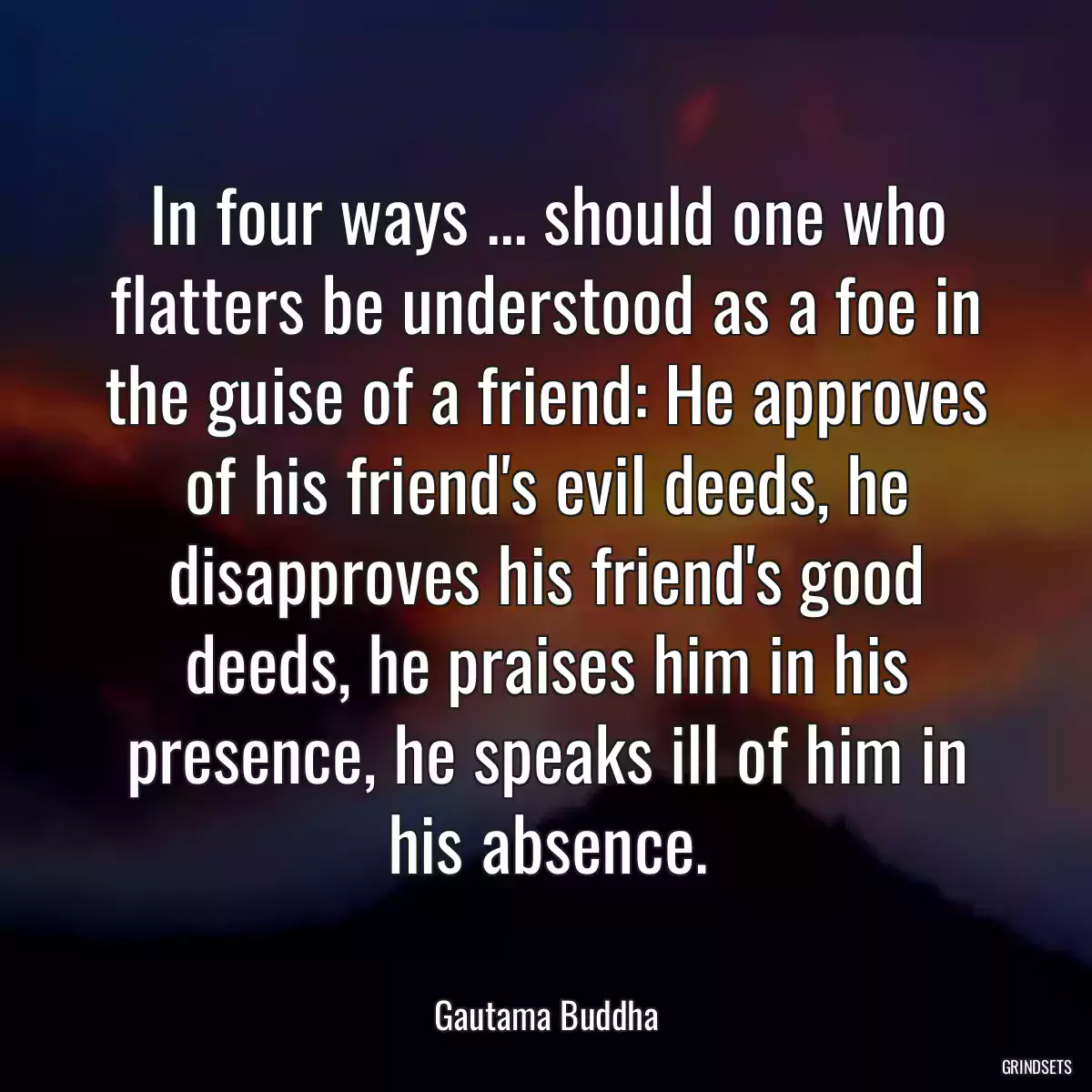 In four ways ... should one who flatters be understood as a foe in the guise of a friend: He approves of his friend\'s evil deeds, he disapproves his friend\'s good deeds, he praises him in his presence, he speaks ill of him in his absence.