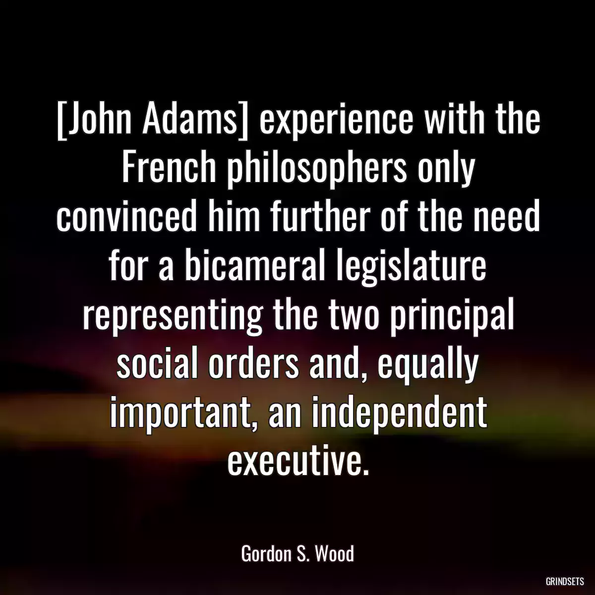 [John Adams] experience with the French philosophers only convinced him further of the need for a bicameral legislature representing the two principal social orders and, equally important, an independent executive.