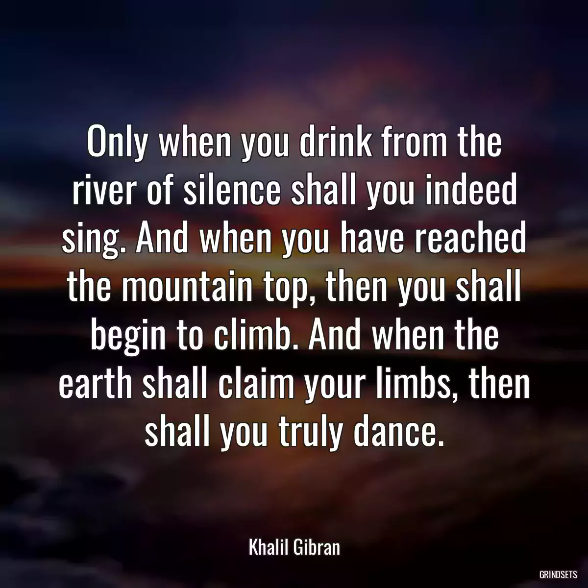 Only when you drink from the river of silence shall you indeed sing. And when you have reached the mountain top, then you shall begin to climb. And when the earth shall claim your limbs, then shall you truly dance.