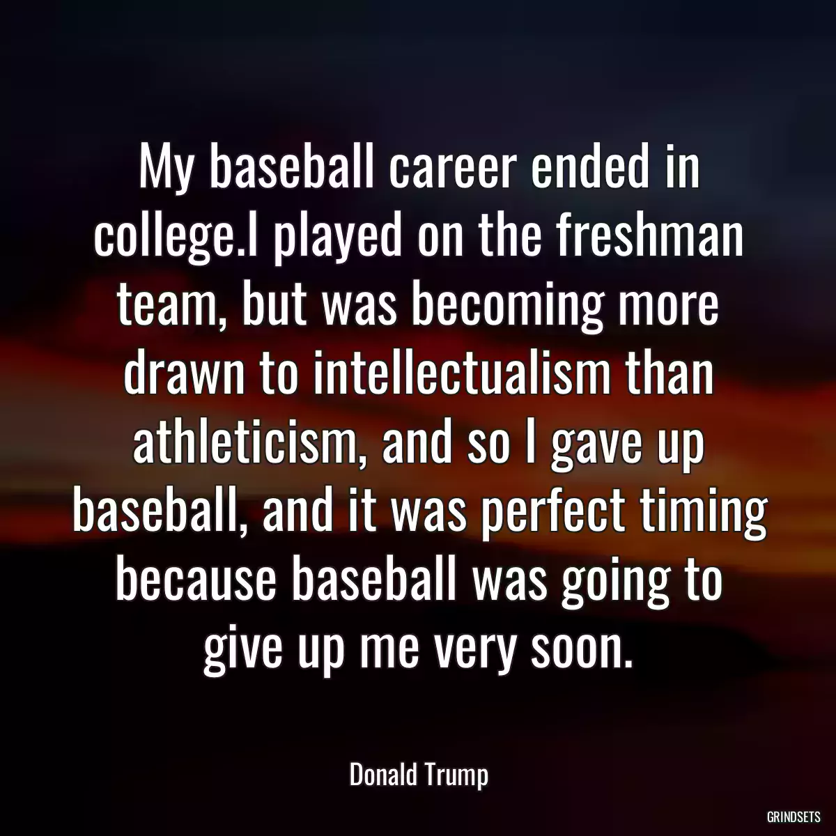 My baseball career ended in college.I played on the freshman team, but was becoming more drawn to intellectualism than athleticism, and so I gave up baseball, and it was perfect timing because baseball was going to give up me very soon.