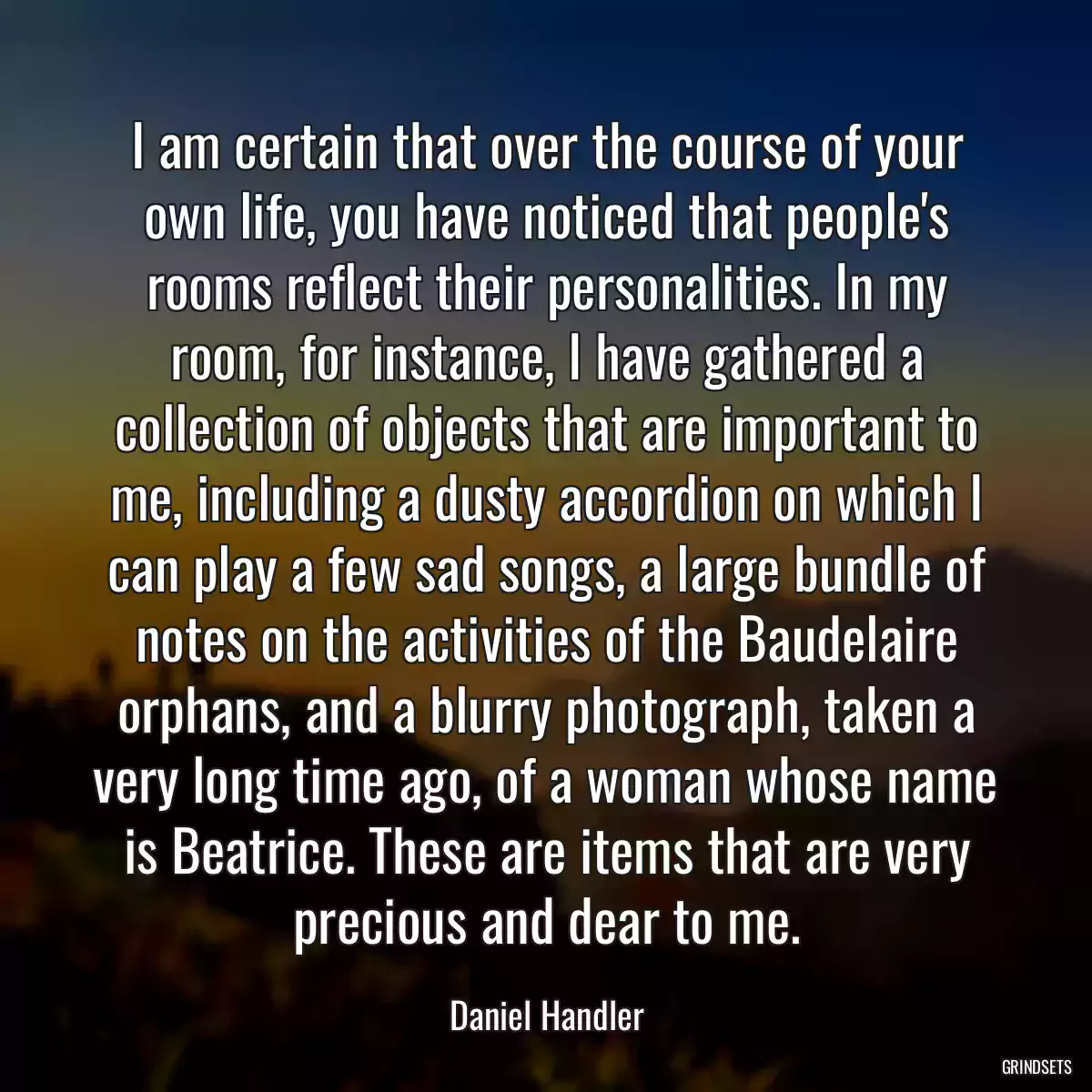 I am certain that over the course of your own life, you have noticed that people\'s rooms reflect their personalities. In my room, for instance, I have gathered a collection of objects that are important to me, including a dusty accordion on which I can play a few sad songs, a large bundle of notes on the activities of the Baudelaire orphans, and a blurry photograph, taken a very long time ago, of a woman whose name is Beatrice. These are items that are very precious and dear to me.