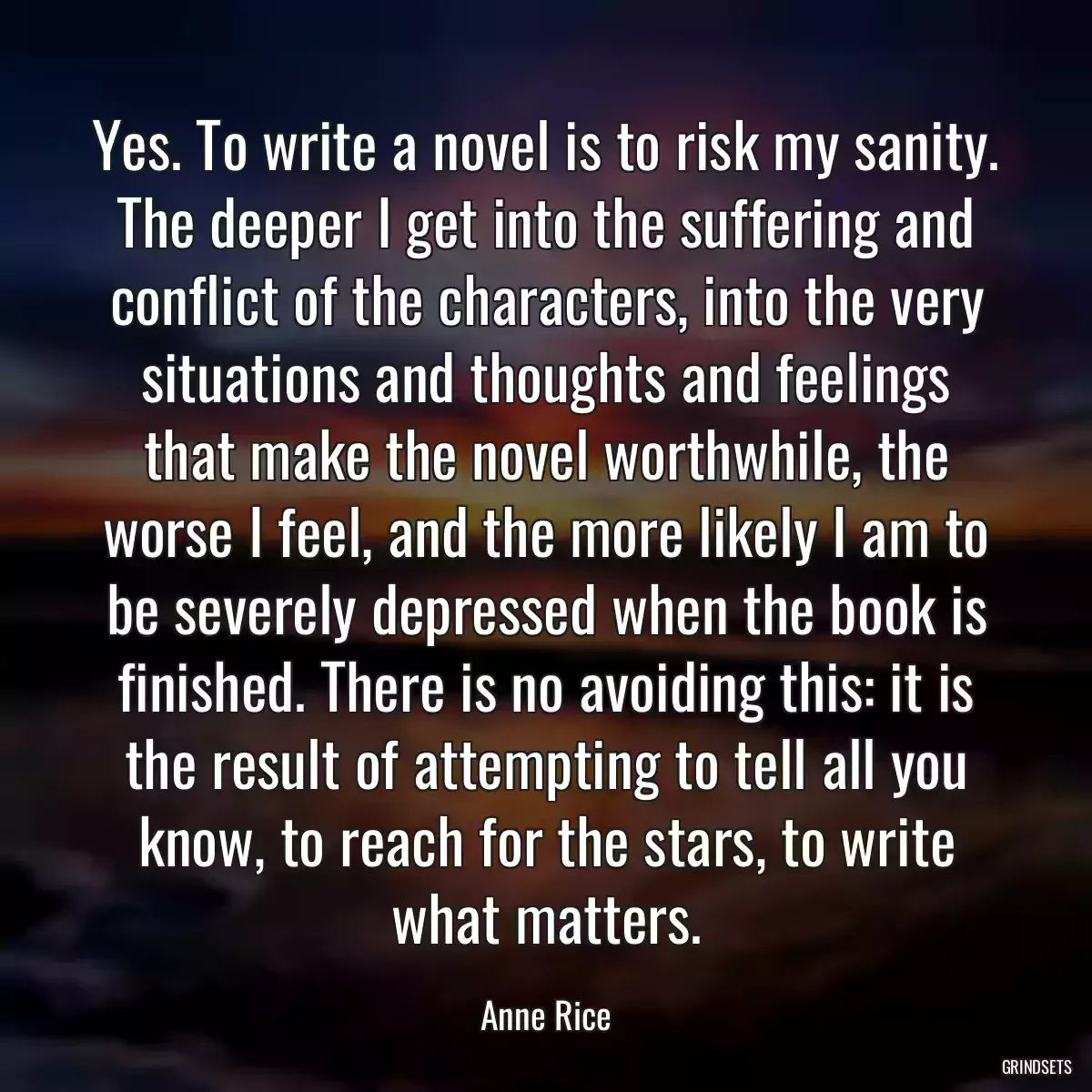 Yes. To write a novel is to risk my sanity. The deeper I get into the suffering and conflict of the characters, into the very situations and thoughts and feelings that make the novel worthwhile, the worse I feel, and the more likely I am to be severely depressed when the book is finished. There is no avoiding this: it is the result of attempting to tell all you know, to reach for the stars, to write what matters.