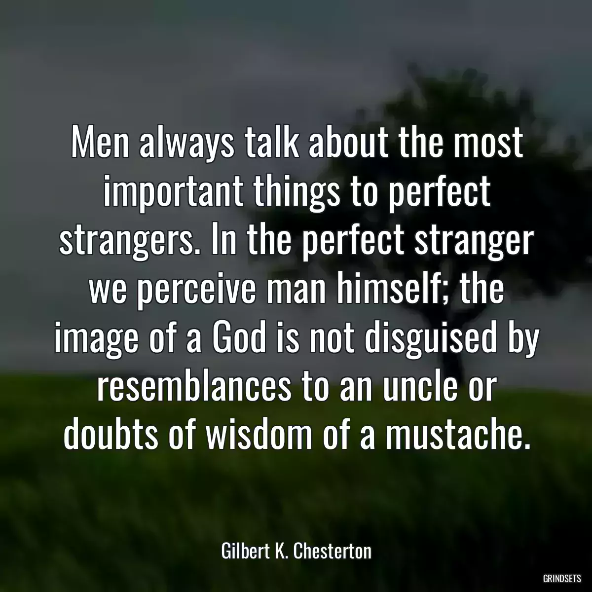 Men always talk about the most important things to perfect strangers. In the perfect stranger we perceive man himself; the image of a God is not disguised by resemblances to an uncle or doubts of wisdom of a mustache.