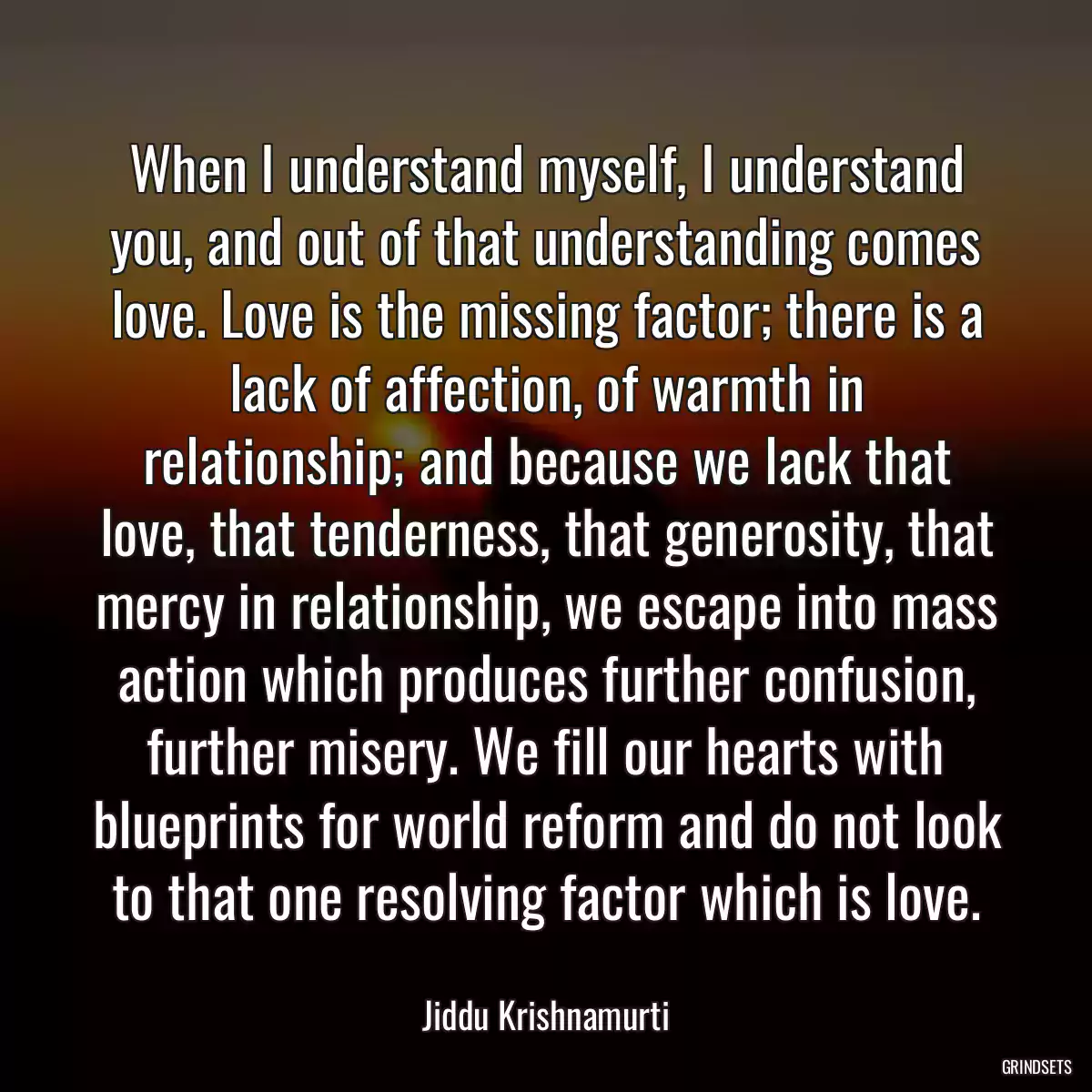 When I understand myself, I understand you, and out of that understanding comes love. Love is the missing factor; there is a lack of affection, of warmth in relationship; and because we lack that love, that tenderness, that generosity, that mercy in relationship, we escape into mass action which produces further confusion, further misery. We fill our hearts with blueprints for world reform and do not look to that one resolving factor which is love.