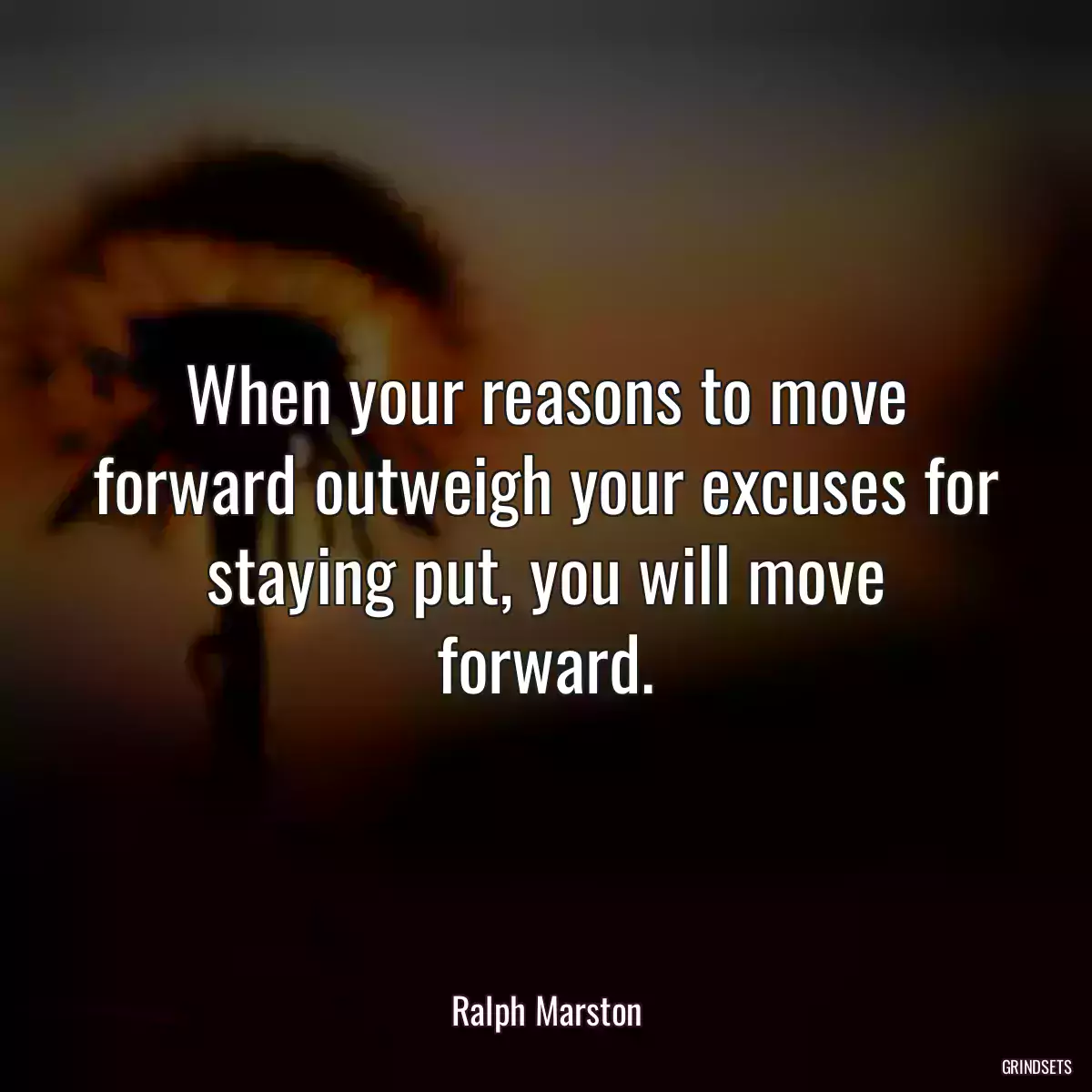 When your reasons to move forward outweigh your excuses for staying put, you will move forward.