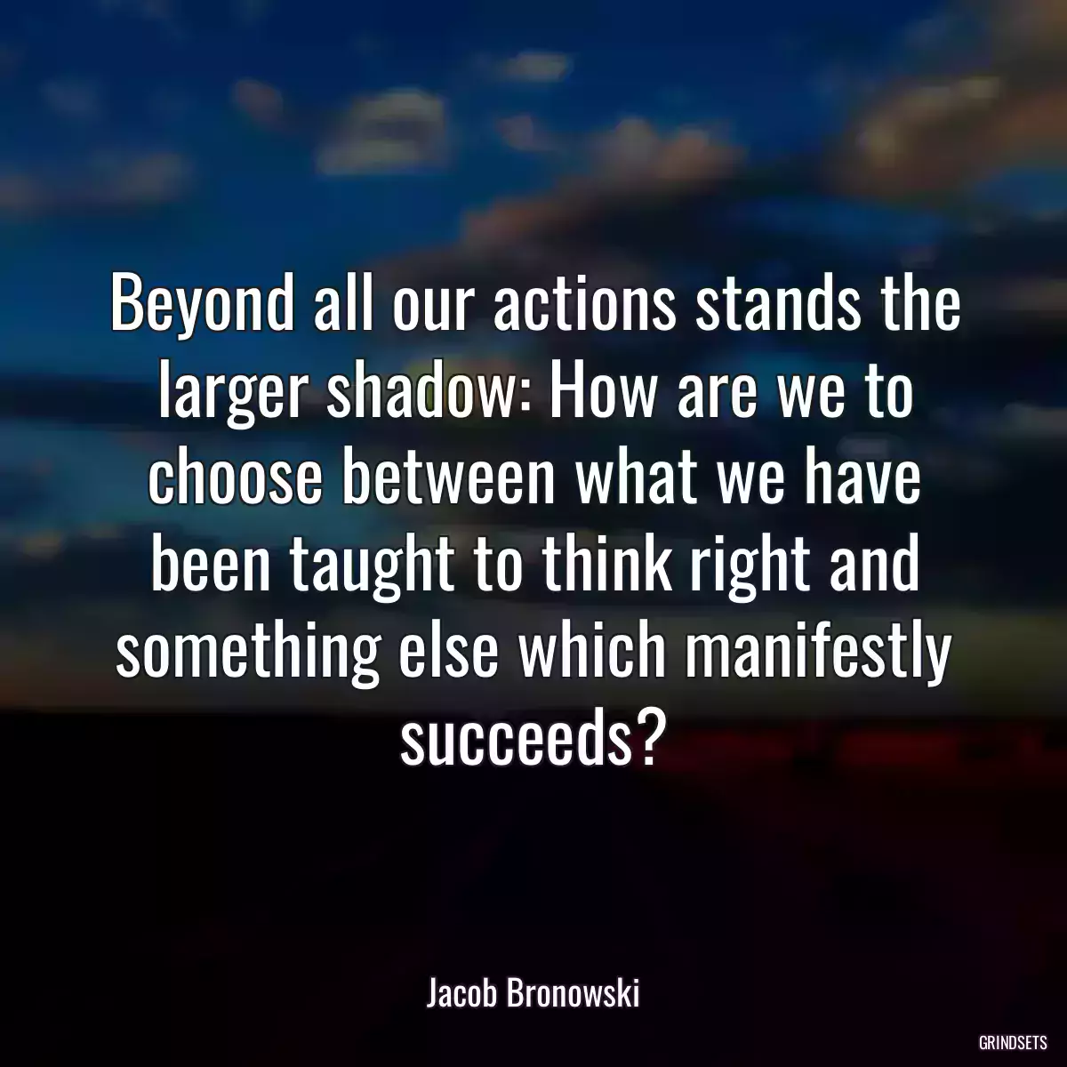 Beyond all our actions stands the larger shadow: How are we to choose between what we have been taught to think right and something else which manifestly succeeds?