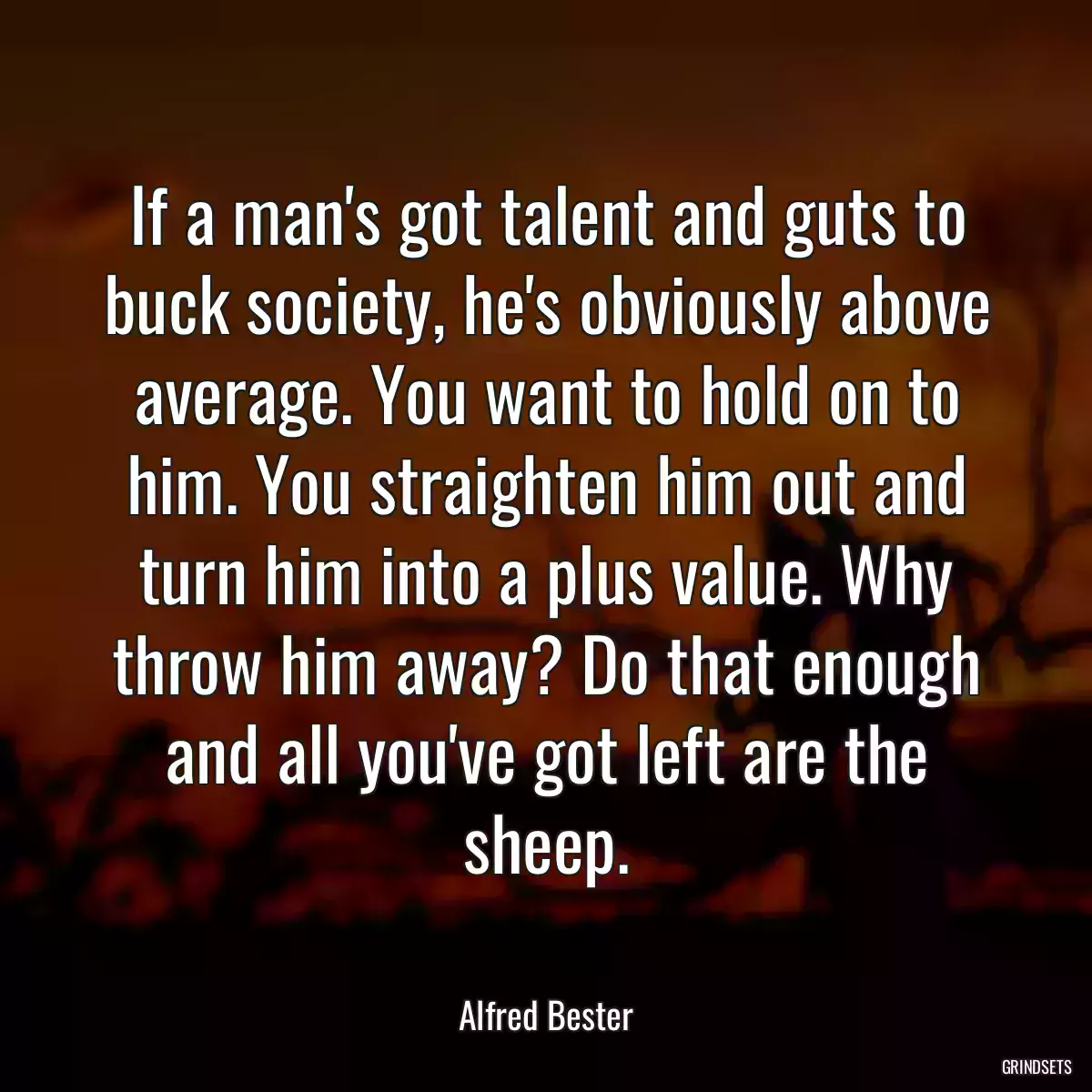 If a man\'s got talent and guts to buck society, he\'s obviously above average. You want to hold on to him. You straighten him out and turn him into a plus value. Why throw him away? Do that enough and all you\'ve got left are the sheep.