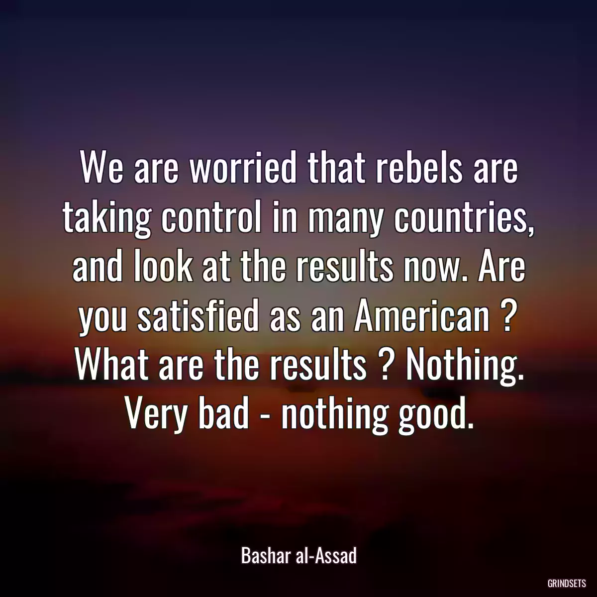 We are worried that rebels are taking control in many countries, and look at the results now. Are you satisfied as an American ? What are the results ? Nothing. Very bad - nothing good.