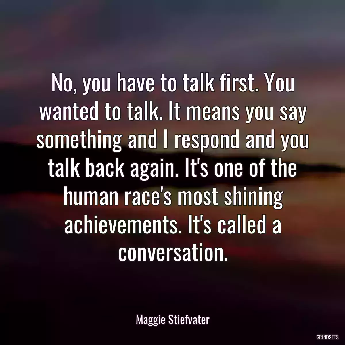 No, you have to talk first. You wanted to talk. It means you say something and I respond and you talk back again. It\'s one of the human race\'s most shining achievements. It\'s called a conversation.