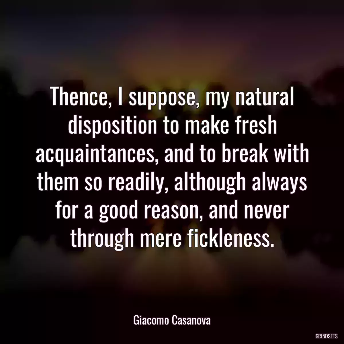 Thence, I suppose, my natural disposition to make fresh acquaintances, and to break with them so readily, although always for a good reason, and never through mere fickleness.