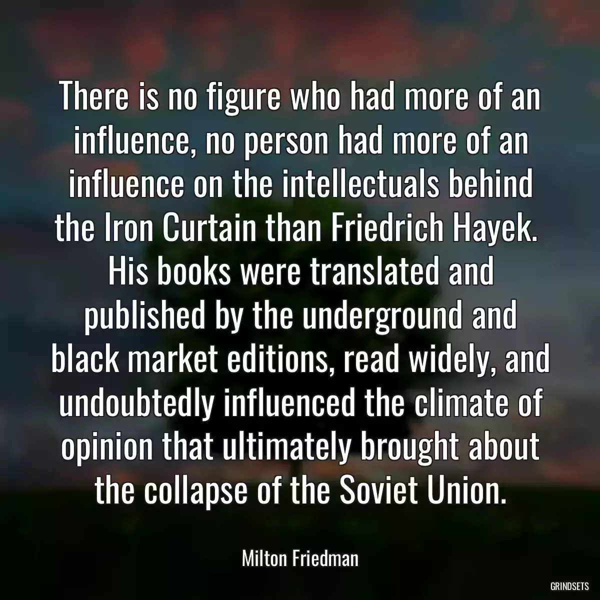 There is no figure who had more of an influence, no person had more of an influence on the intellectuals behind the Iron Curtain than Friedrich Hayek.  His books were translated and published by the underground and black market editions, read widely, and undoubtedly influenced the climate of opinion that ultimately brought about the collapse of the Soviet Union.