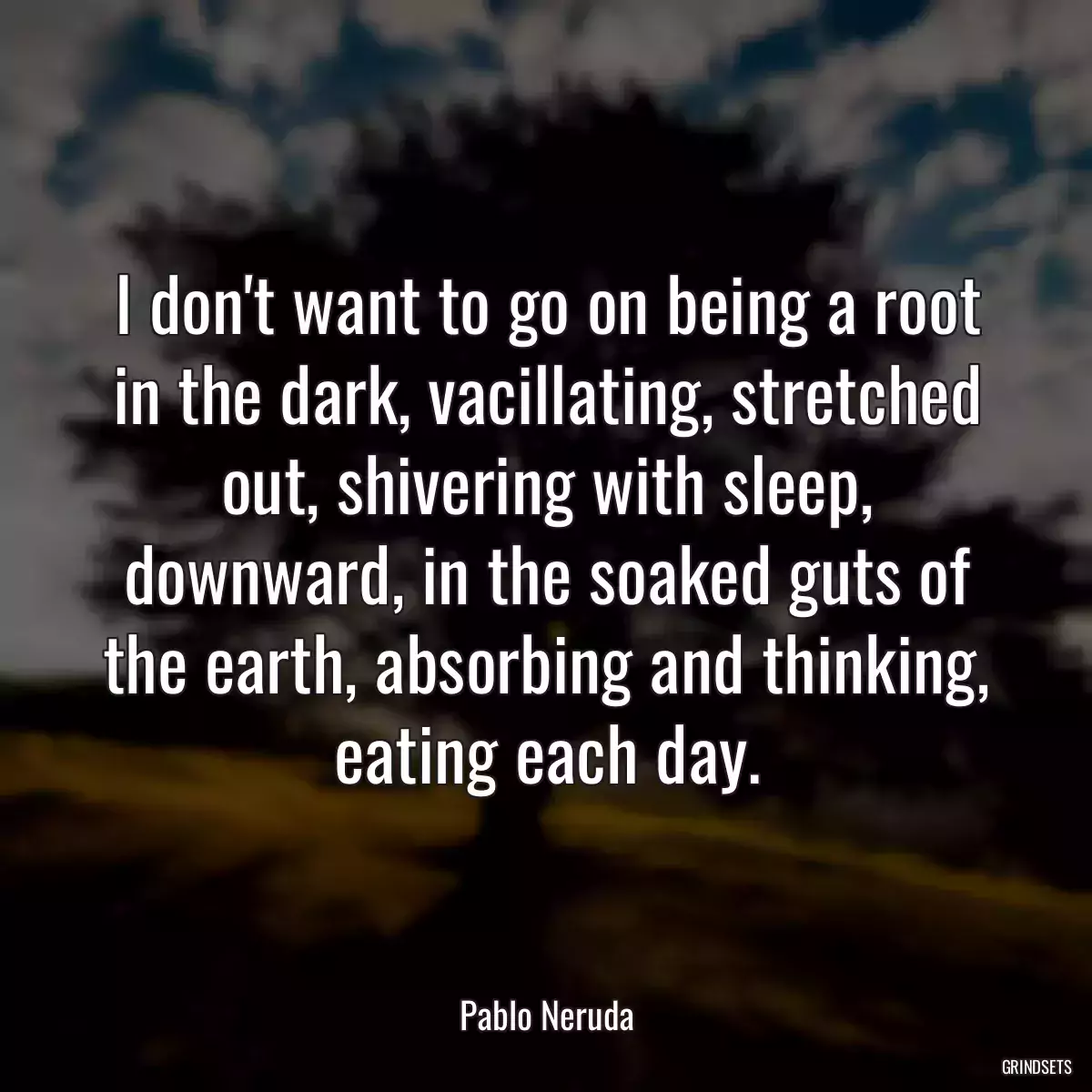 I don\'t want to go on being a root in the dark, vacillating, stretched out, shivering with sleep, downward, in the soaked guts of the earth, absorbing and thinking, eating each day.