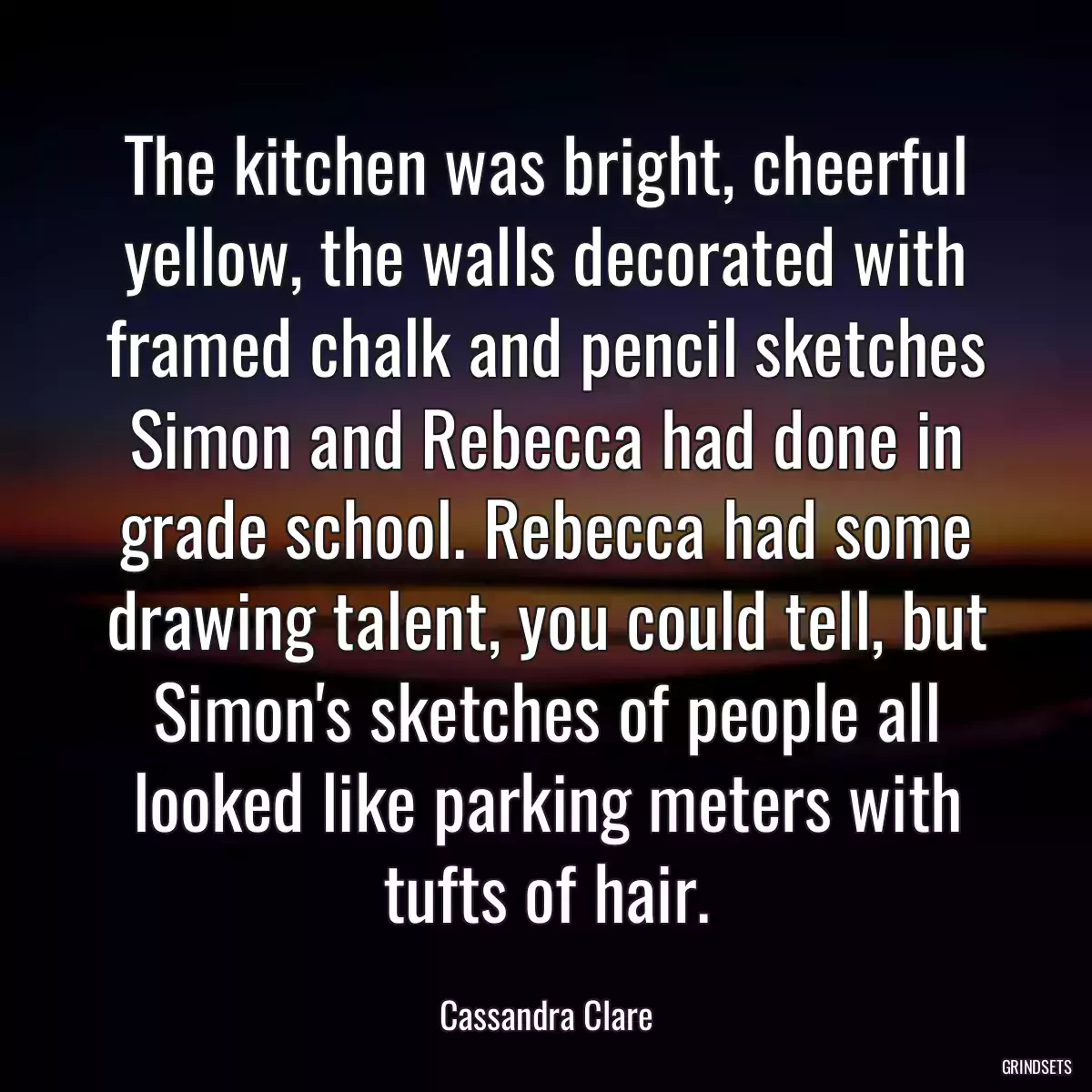 The kitchen was bright, cheerful yellow, the walls decorated with framed chalk and pencil sketches Simon and Rebecca had done in grade school. Rebecca had some drawing talent, you could tell, but Simon\'s sketches of people all looked like parking meters with tufts of hair.