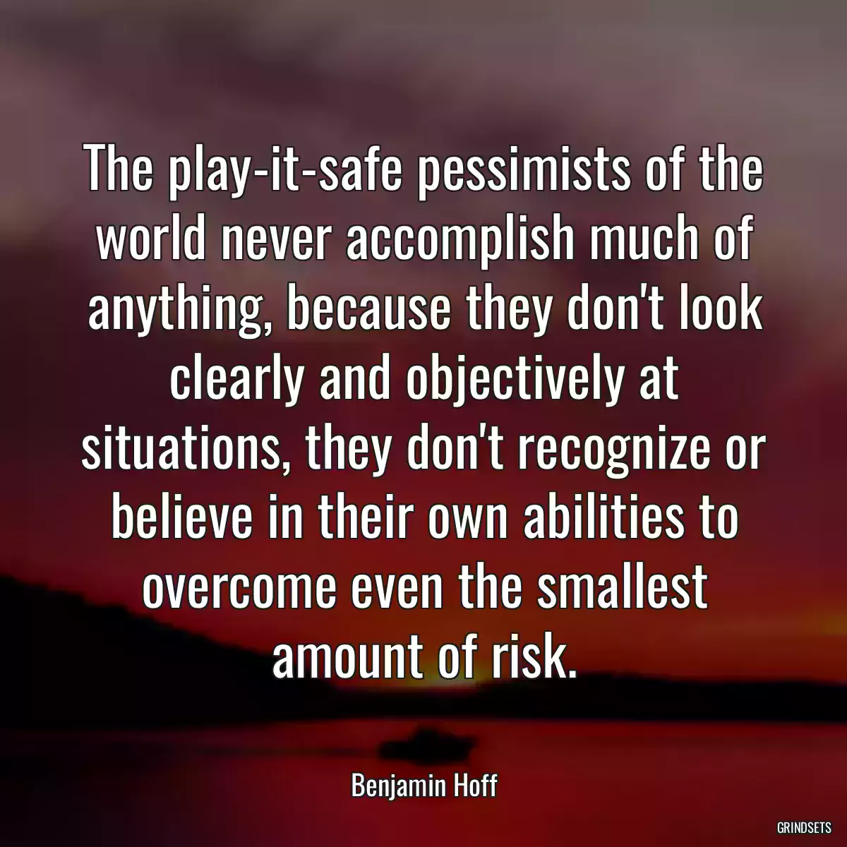 The play-it-safe pessimists of the world never accomplish much of anything, because they don\'t look clearly and objectively at situations, they don\'t recognize or believe in their own abilities to overcome even the smallest amount of risk.