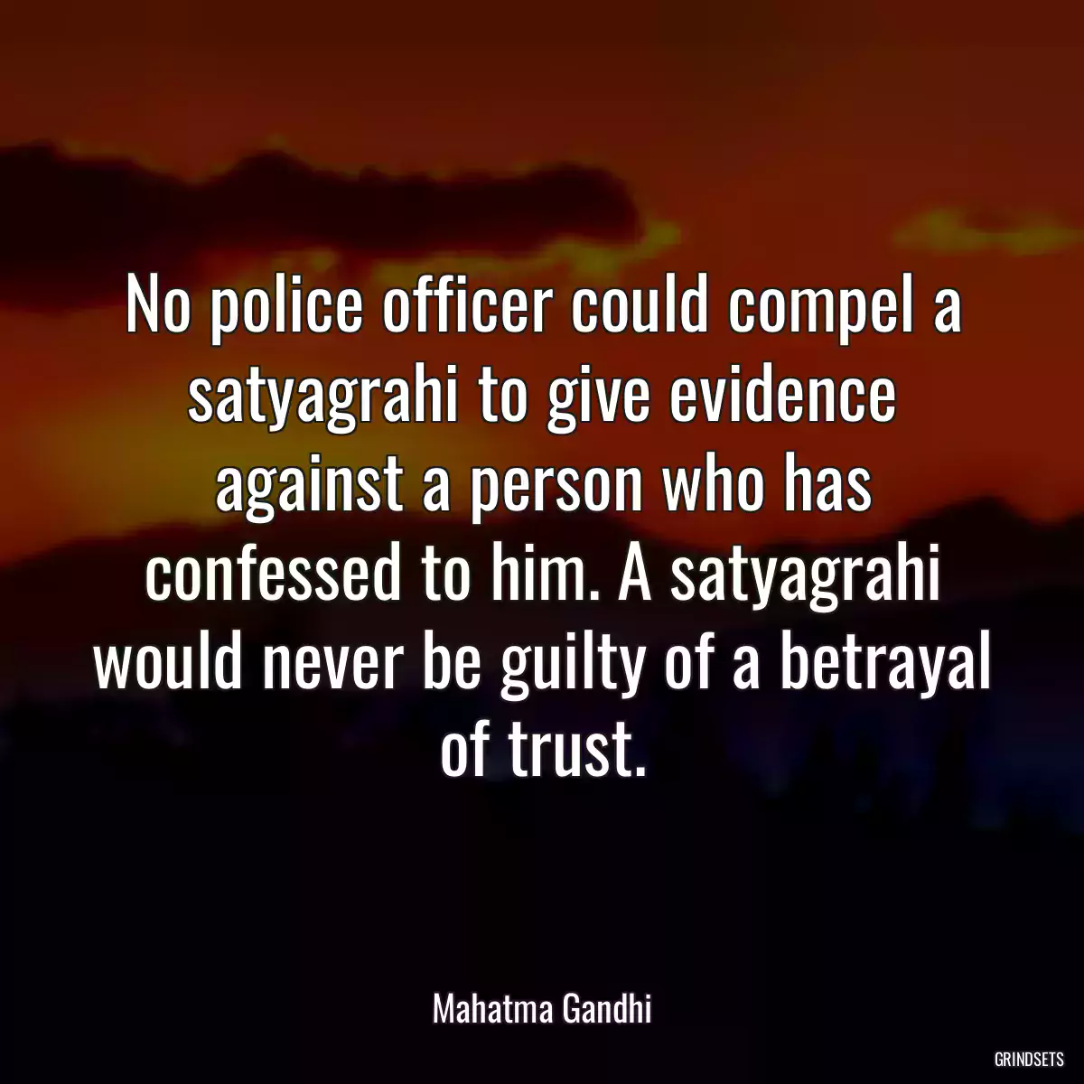 No police officer could compel a satyagrahi to give evidence against a person who has confessed to him. A satyagrahi would never be guilty of a betrayal of trust.