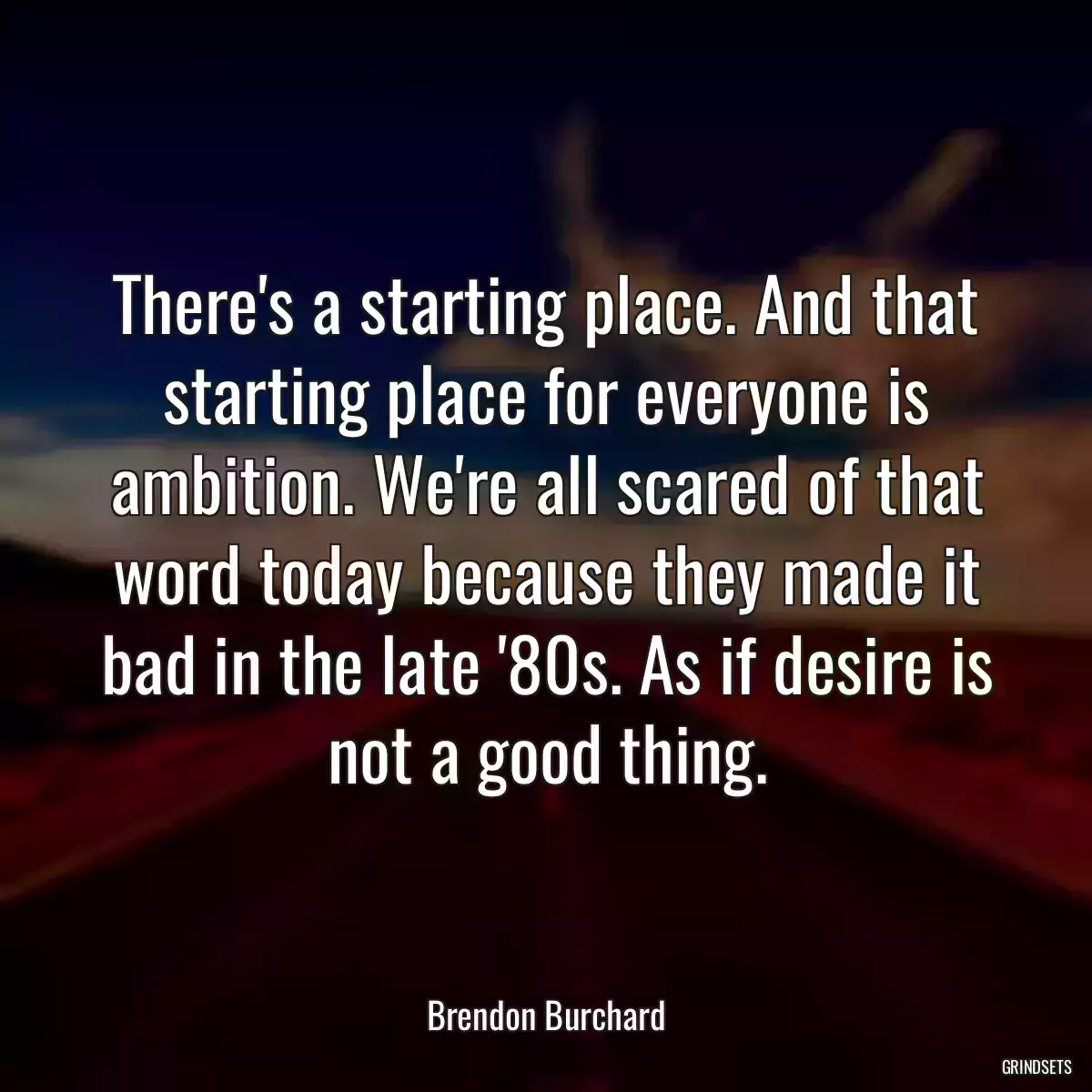 There\'s a starting place. And that starting place for everyone is ambition. We\'re all scared of that word today because they made it bad in the late \'80s. As if desire is not a good thing.