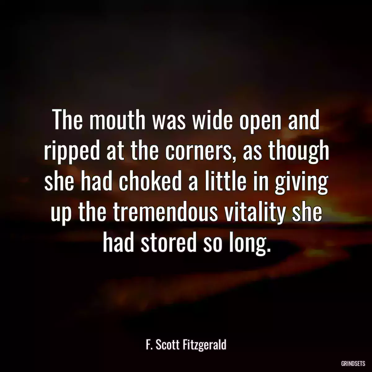 The mouth was wide open and ripped at the corners, as though she had choked a little in giving up the tremendous vitality she had stored so long.