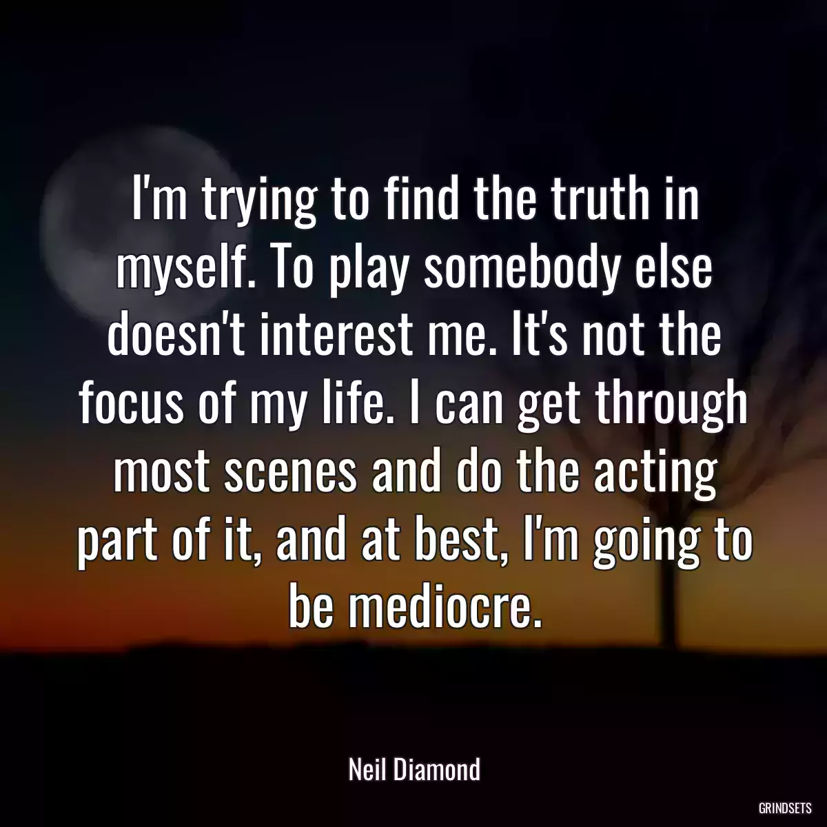 I\'m trying to find the truth in myself. To play somebody else doesn\'t interest me. It\'s not the focus of my life. I can get through most scenes and do the acting part of it, and at best, I\'m going to be mediocre.