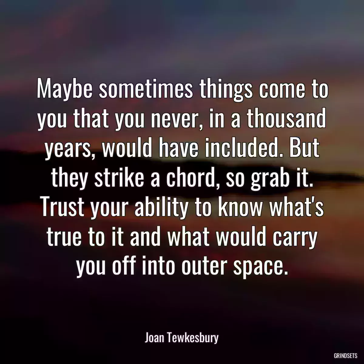 Maybe sometimes things come to you that you never, in a thousand years, would have included. But they strike a chord, so grab it. Trust your ability to know what\'s true to it and what would carry you off into outer space.