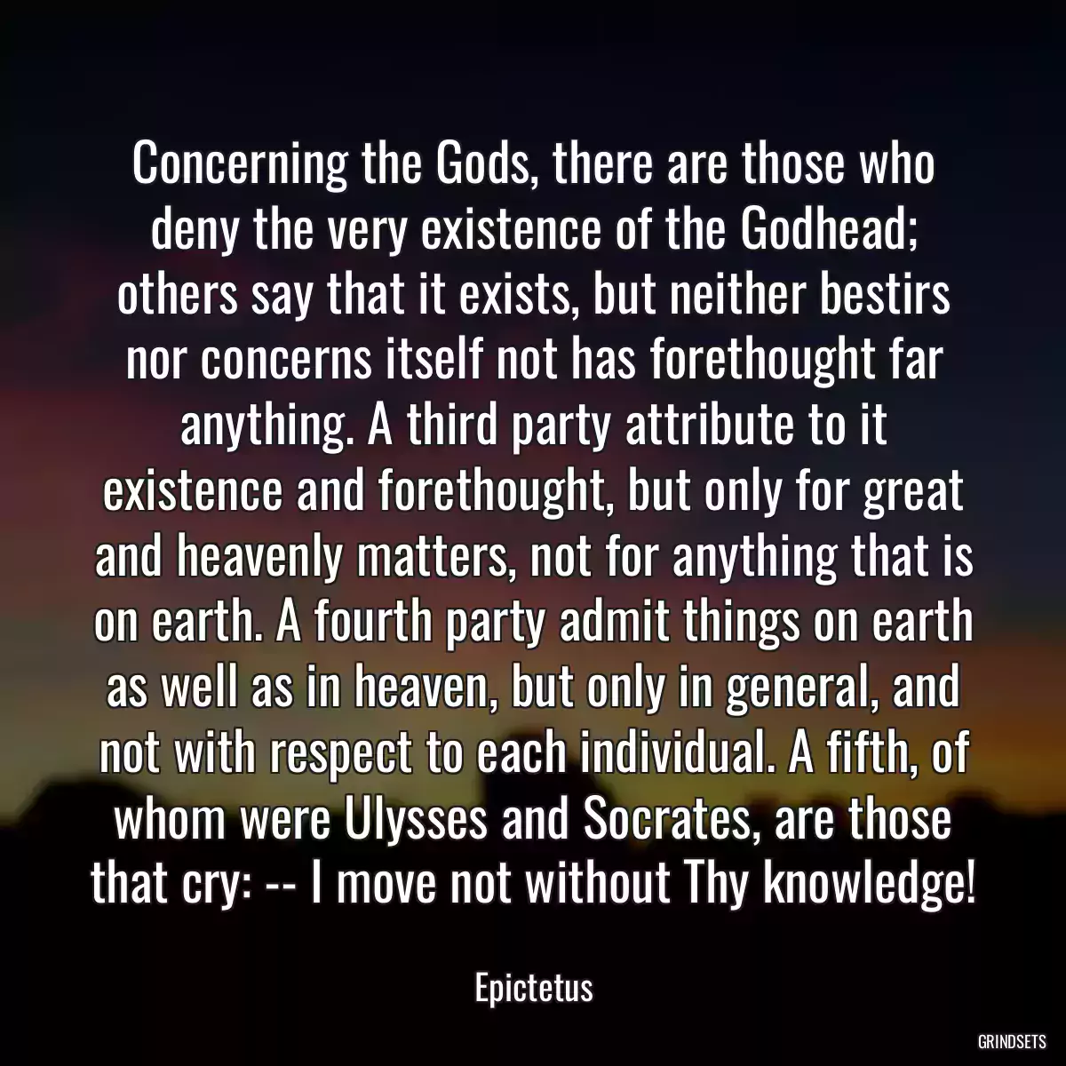 Concerning the Gods, there are those who deny the very existence of the Godhead; others say that it exists, but neither bestirs nor concerns itself not has forethought far anything. A third party attribute to it existence and forethought, but only for great and heavenly matters, not for anything that is on earth. A fourth party admit things on earth as well as in heaven, but only in general, and not with respect to each individual. A fifth, of whom were Ulysses and Socrates, are those that cry: -- I move not without Thy knowledge!