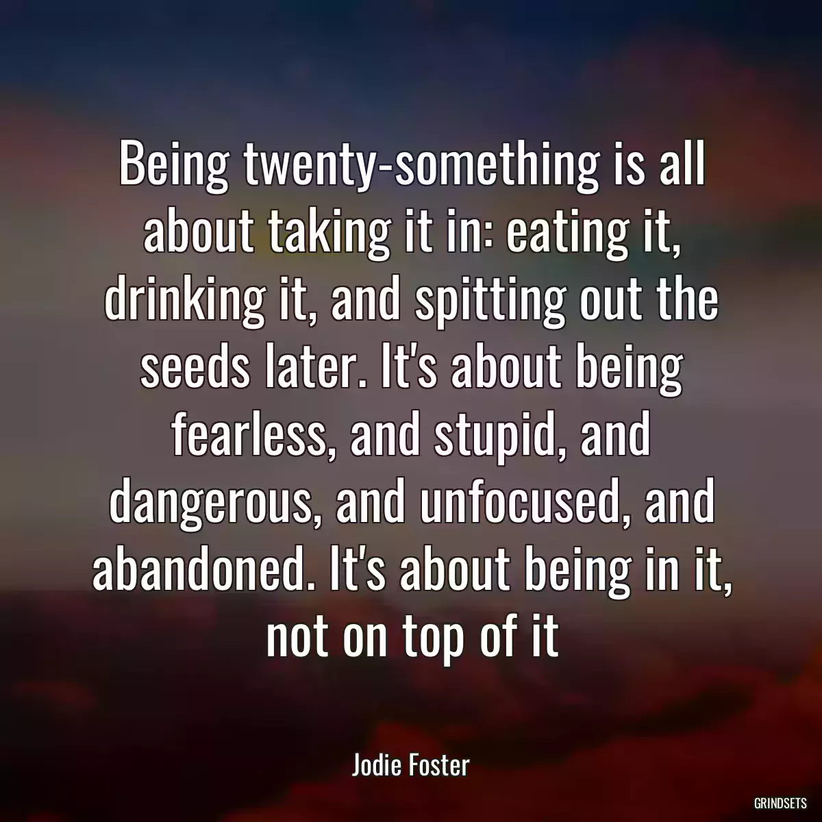 Being twenty-something is all about taking it in: eating it, drinking it, and spitting out the seeds later. It\'s about being fearless, and stupid, and dangerous, and unfocused, and abandoned. It\'s about being in it, not on top of it