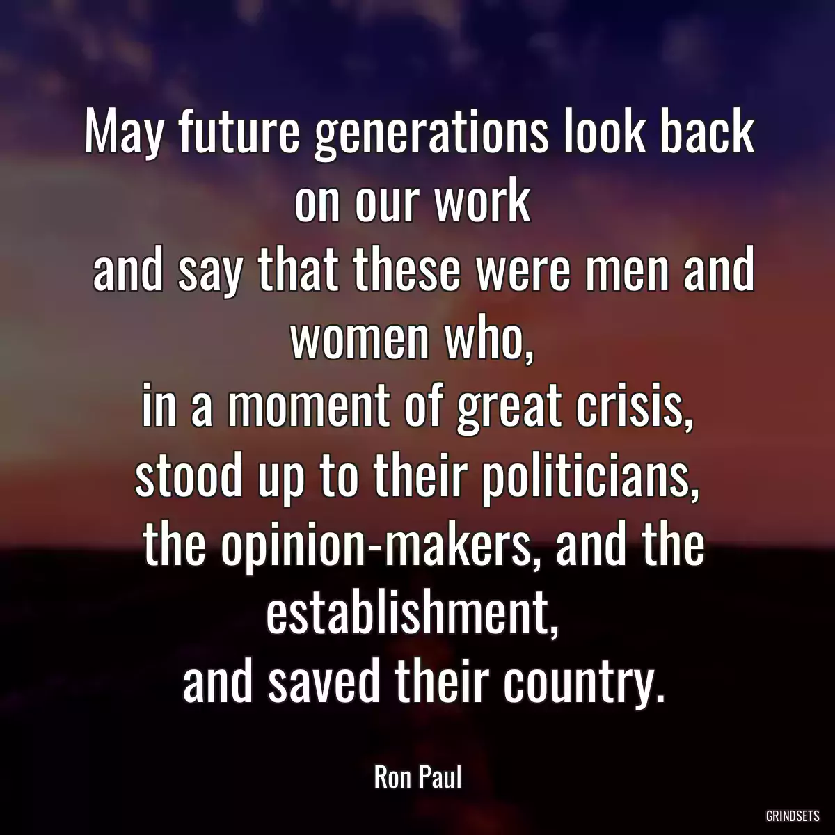 May future generations look back on our work 
 and say that these were men and women who, 
 in a moment of great crisis, 
 stood up to their politicians, 
 the opinion-makers, and the establishment, 
 and saved their country.