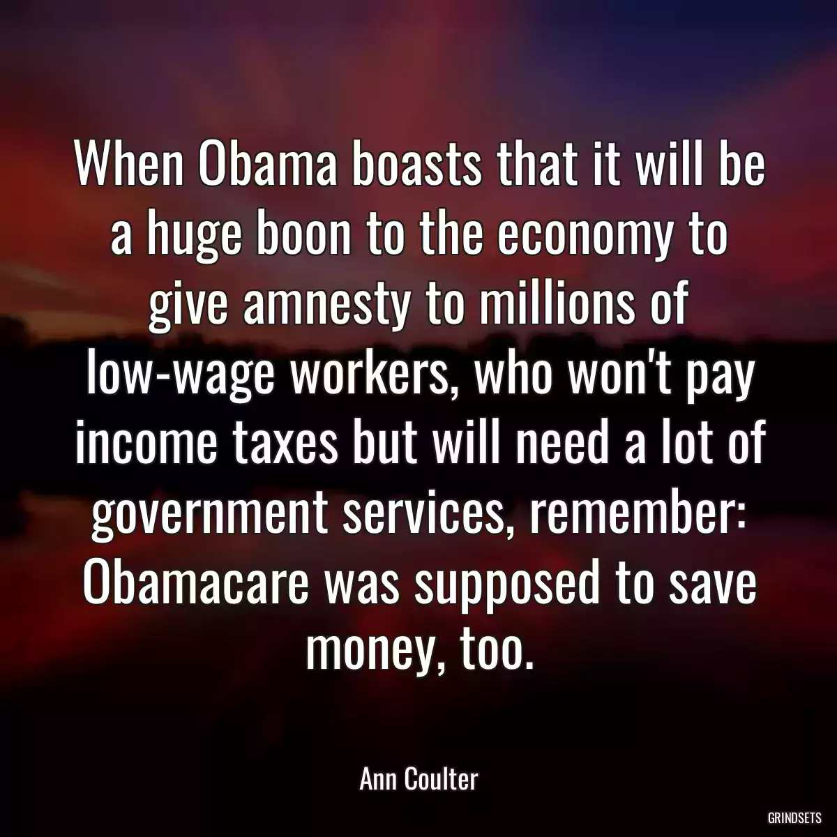 When Obama boasts that it will be a huge boon to the economy to give amnesty to millions of low-wage workers, who won\'t pay income taxes but will need a lot of government services, remember: Obamacare was supposed to save money, too.