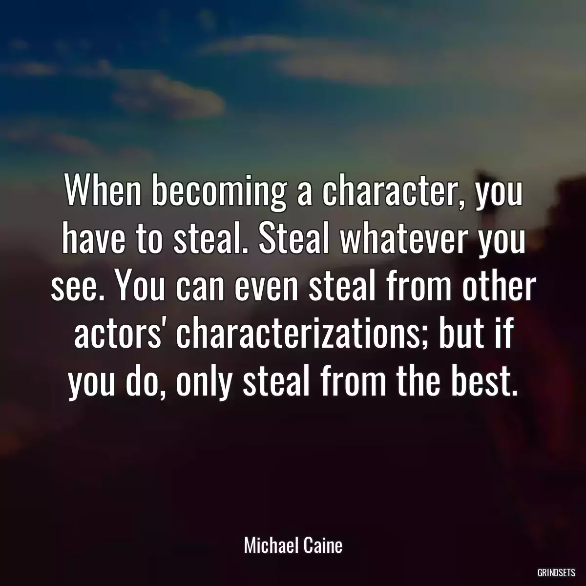 When becoming a character, you have to steal. Steal whatever you see. You can even steal from other actors\' characterizations; but if you do, only steal from the best.