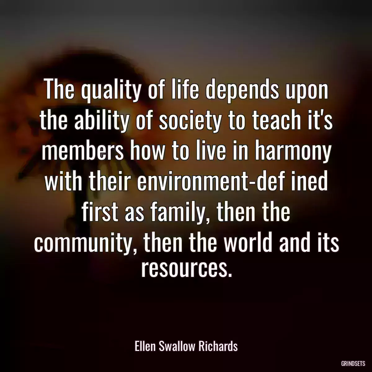 The quality of life depends upon the ability of society to teach it\'s members how to live in harmony with their environment-def ined first as family, then the community, then the world and its resources.