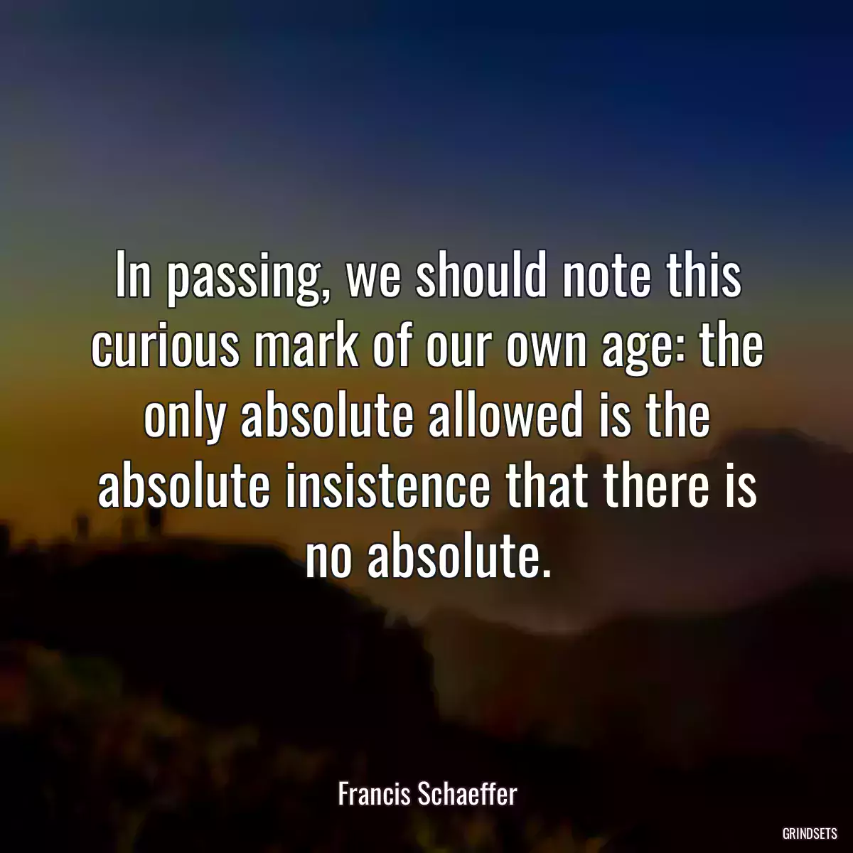 In passing, we should note this curious mark of our own age: the only absolute allowed is the absolute insistence that there is no absolute.