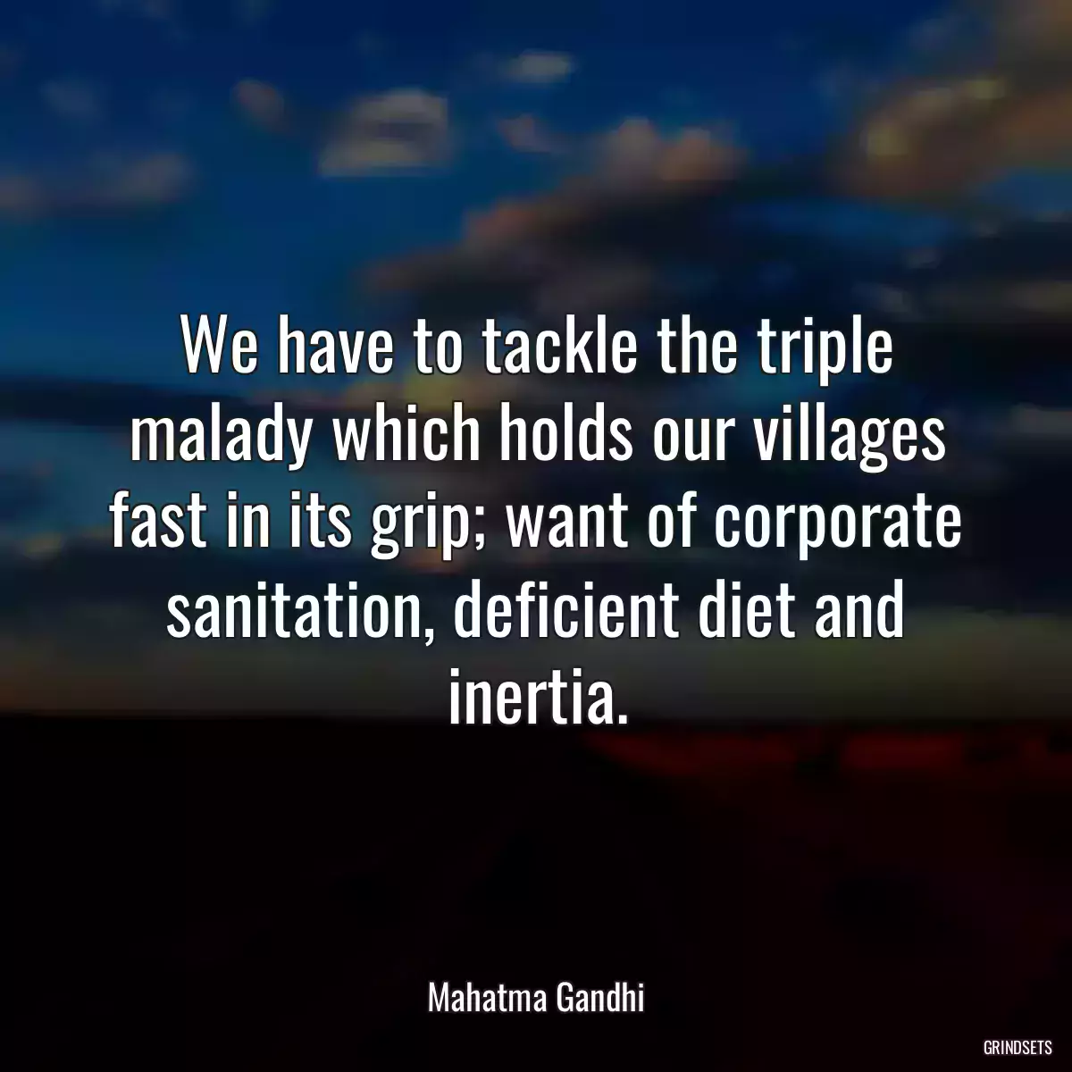 We have to tackle the triple malady which holds our villages fast in its grip; want of corporate sanitation, deficient diet and inertia.