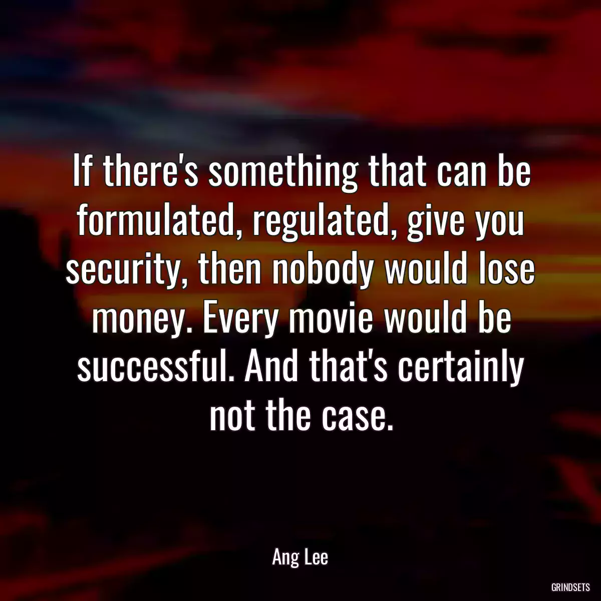 If there\'s something that can be formulated, regulated, give you security, then nobody would lose money. Every movie would be successful. And that\'s certainly not the case.