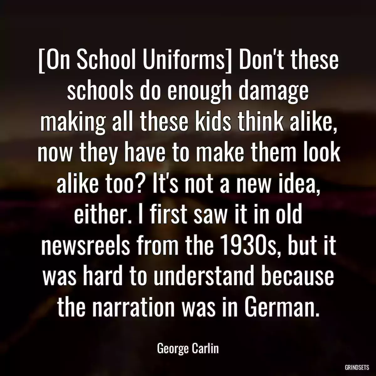 [On School Uniforms] Don\'t these schools do enough damage making all these kids think alike, now they have to make them look alike too? It\'s not a new idea, either. I first saw it in old newsreels from the 1930s, but it was hard to understand because the narration was in German.