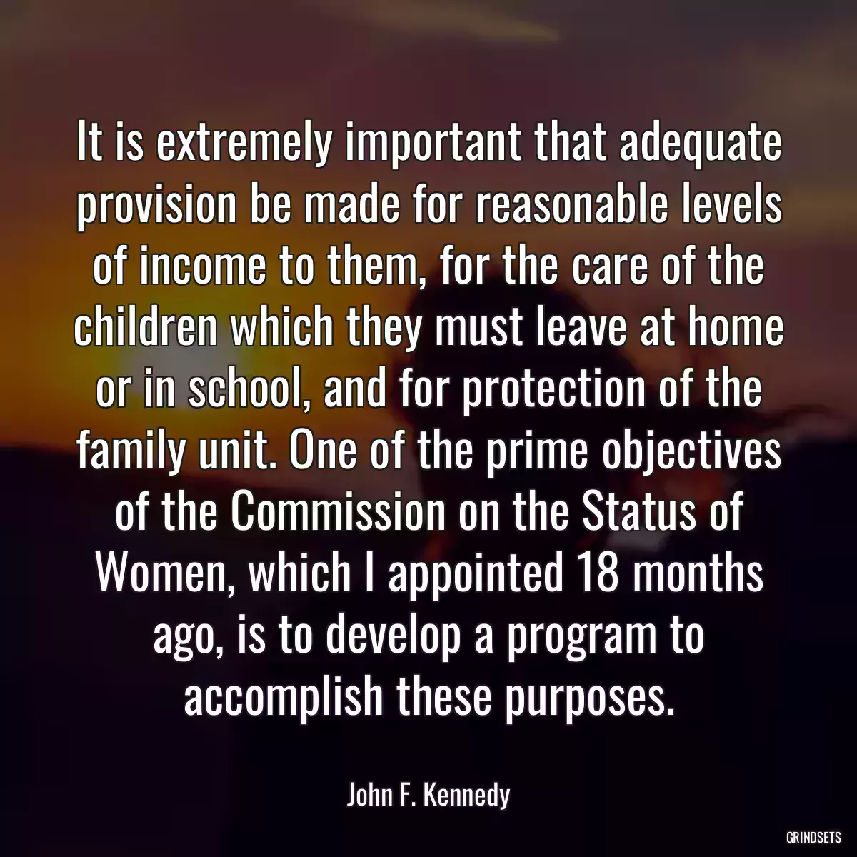 It is extremely important that adequate provision be made for reasonable levels of income to them, for the care of the children which they must leave at home or in school, and for protection of the family unit. One of the prime objectives of the Commission on the Status of Women, which I appointed 18 months ago, is to develop a program to accomplish these purposes.