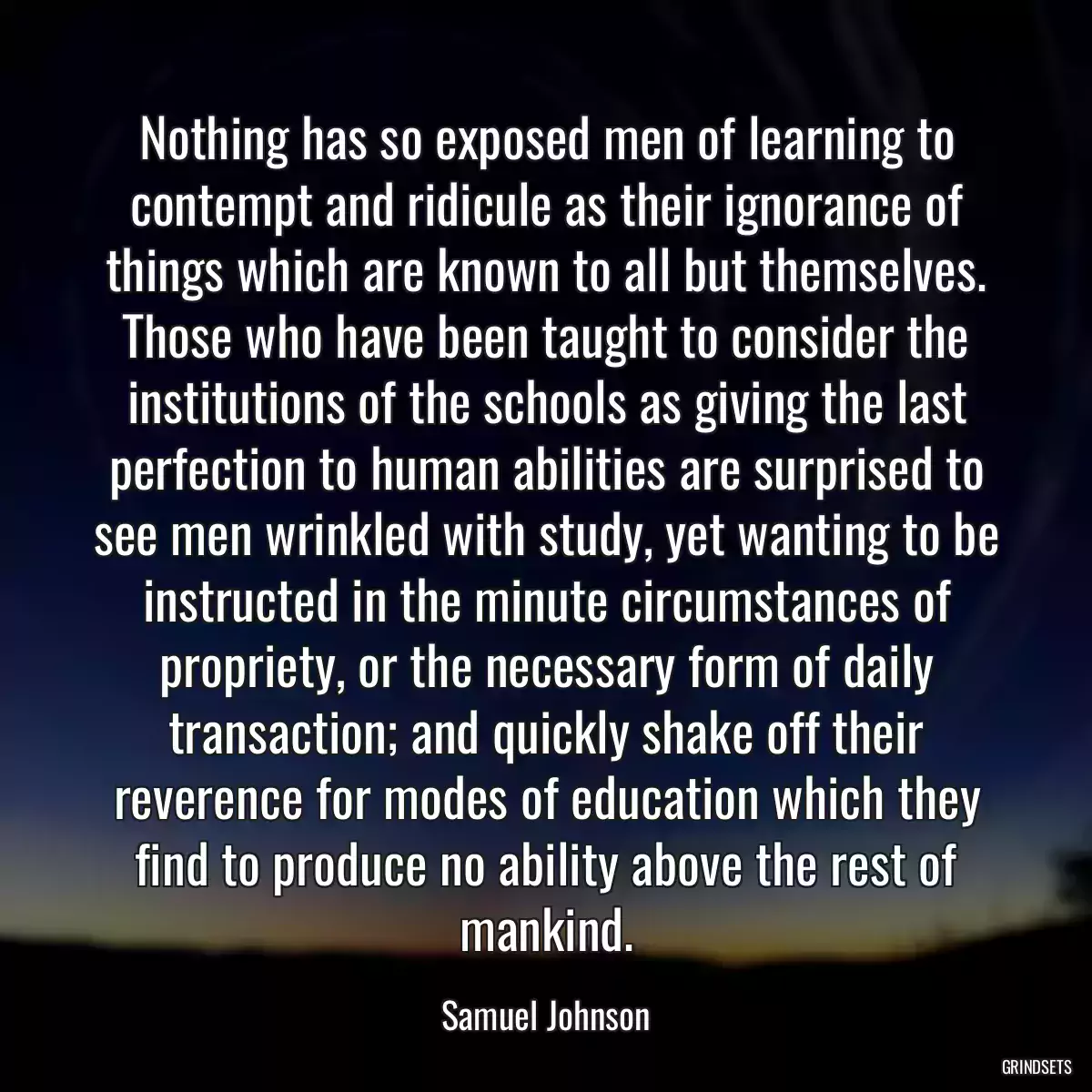 Nothing has so exposed men of learning to contempt and ridicule as their ignorance of things which are known to all but themselves. Those who have been taught to consider the institutions of the schools as giving the last perfection to human abilities are surprised to see men wrinkled with study, yet wanting to be instructed in the minute circumstances of propriety, or the necessary form of daily transaction; and quickly shake off their reverence for modes of education which they find to produce no ability above the rest of mankind.