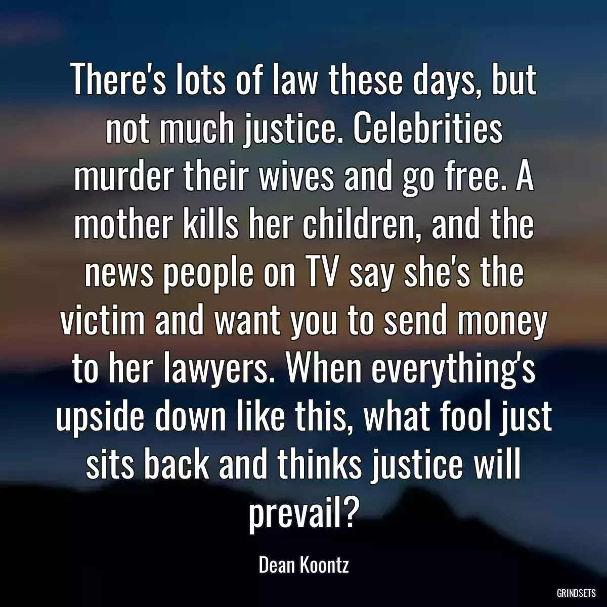 There\'s lots of law these days, but not much justice. Celebrities murder their wives and go free. A mother kills her children, and the news people on TV say she\'s the victim and want you to send money to her lawyers. When everything\'s upside down like this, what fool just sits back and thinks justice will prevail?