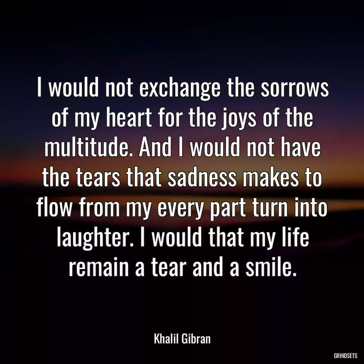 I would not exchange the sorrows of my heart for the joys of the multitude. And I would not have the tears that sadness makes to flow from my every part turn into laughter. I would that my life remain a tear and a smile.