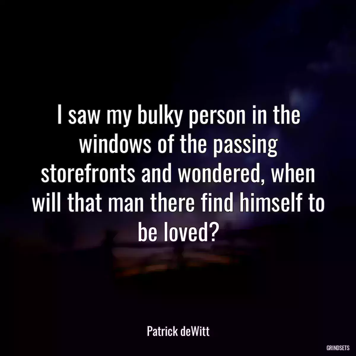 I saw my bulky person in the windows of the passing storefronts and wondered, when will that man there find himself to be loved?