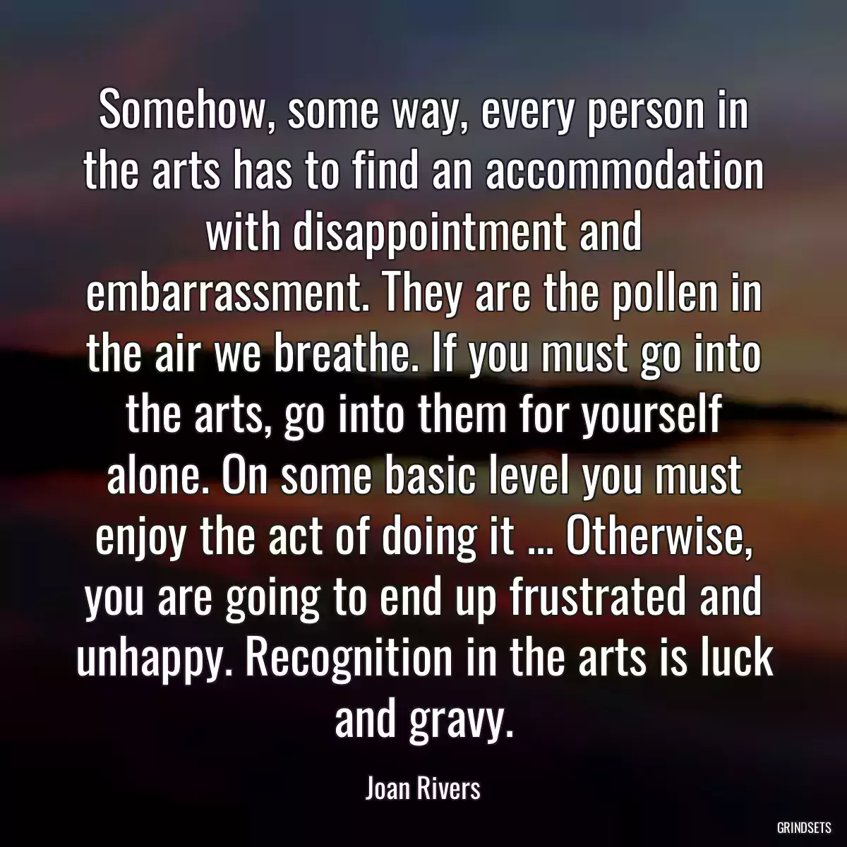 Somehow, some way, every person in the arts has to find an accommodation with disappointment and embarrassment. They are the pollen in the air we breathe. If you must go into the arts, go into them for yourself alone. On some basic level you must enjoy the act of doing it ... Otherwise, you are going to end up frustrated and unhappy. Recognition in the arts is luck and gravy.