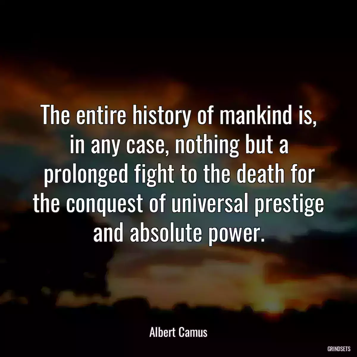 The entire history of mankind is, in any case, nothing but a prolonged fight to the death for the conquest of universal prestige and absolute power.