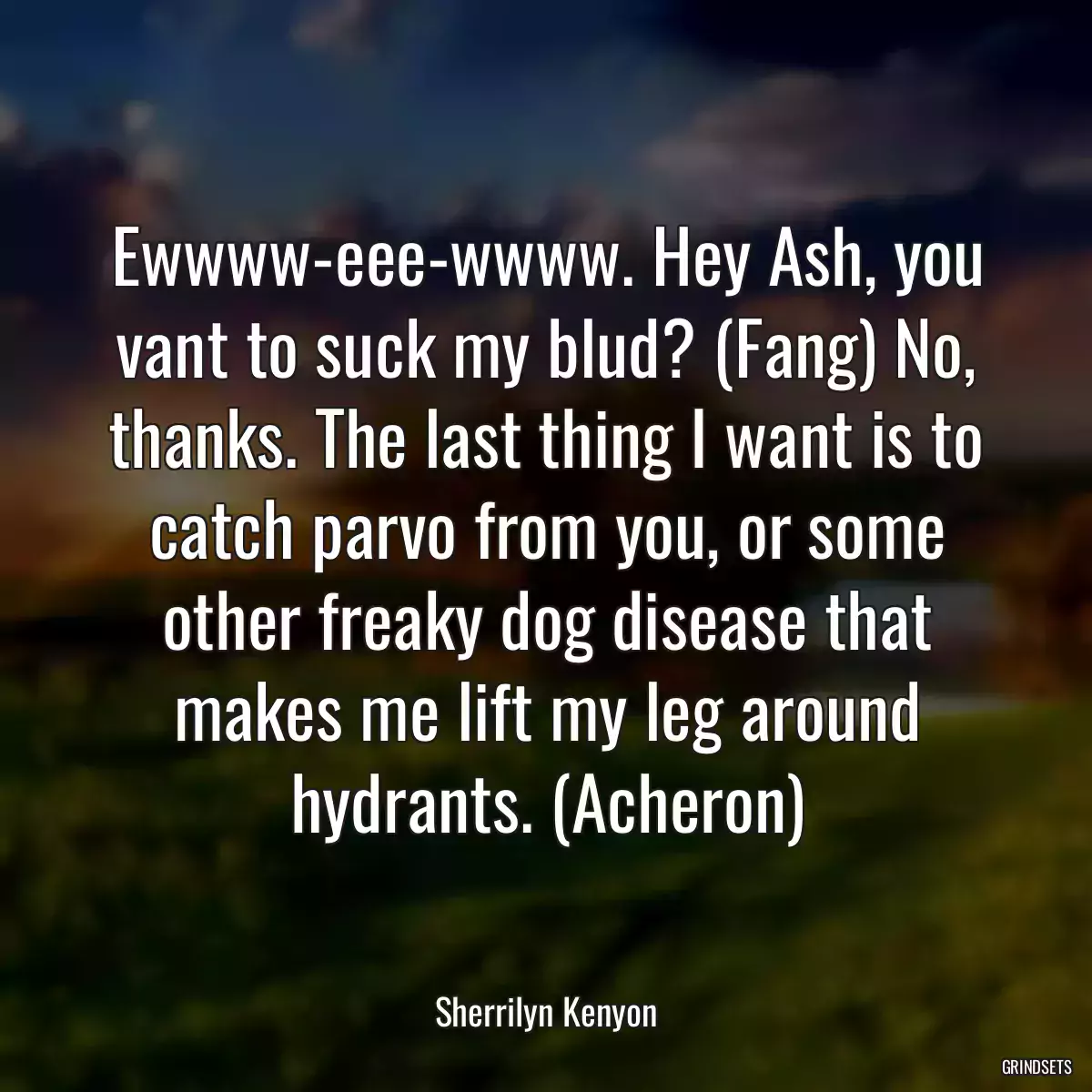 Ewwww-eee-wwww. Hey Ash, you vant to suck my blud? (Fang) No, thanks. The last thing I want is to catch parvo from you, or some other freaky dog disease that makes me lift my leg around hydrants. (Acheron)