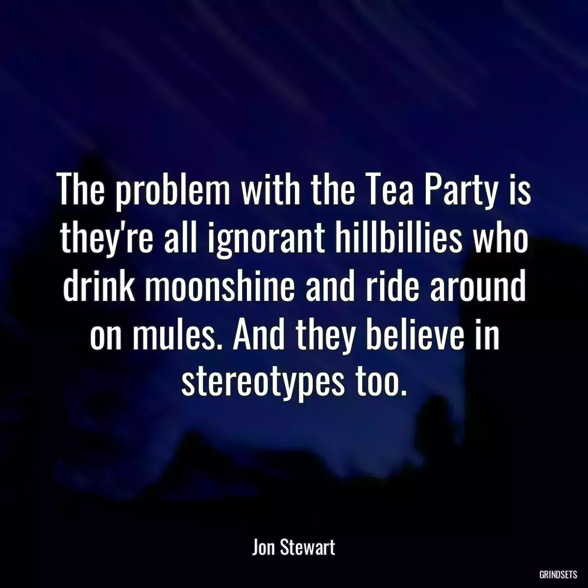 The problem with the Tea Party is they\'re all ignorant hillbillies who drink moonshine and ride around on mules. And they believe in stereotypes too.