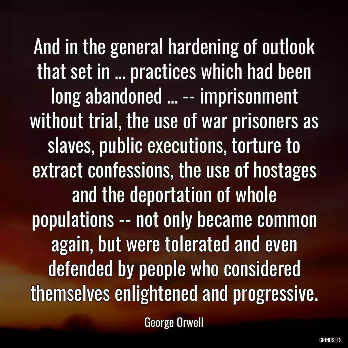 And in the general hardening of outlook that set in ... practices which had been long abandoned ... -- imprisonment without trial, the use of war prisoners as slaves, public executions, torture to extract confessions, the use of hostages and the deportation of whole populations -- not only became common again, but were tolerated and even defended by people who considered themselves enlightened and progressive.