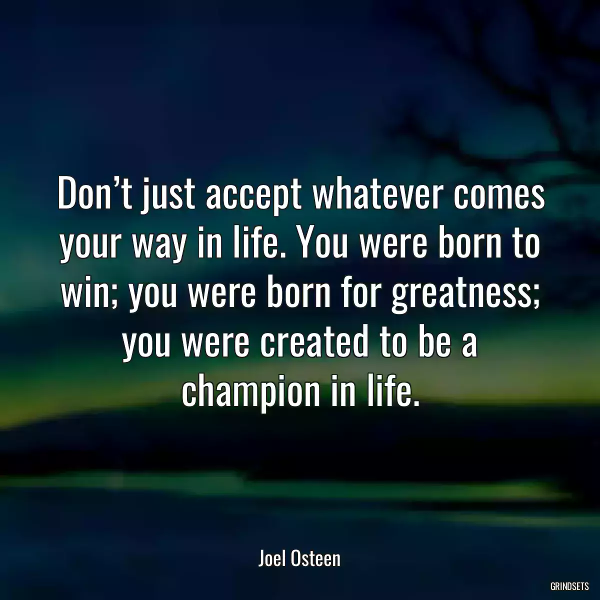Don’t just accept whatever comes your way in life. You were born to win; you were born for greatness; you were created to be a champion in life.