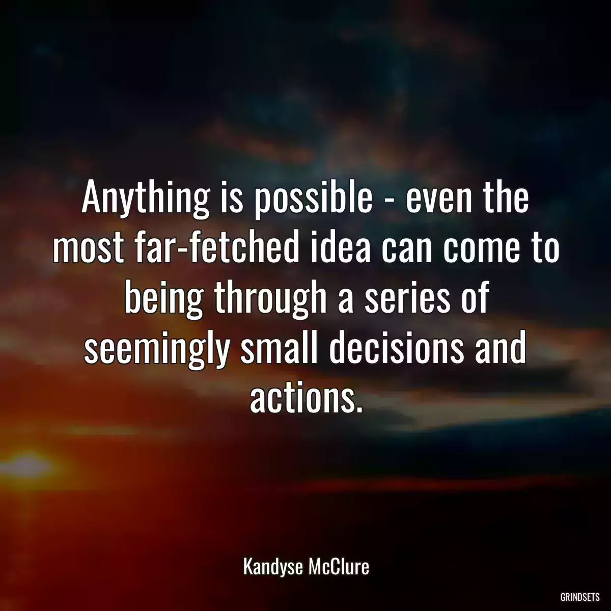 Anything is possible - even the most far-fetched idea can come to being through a series of seemingly small decisions and actions.