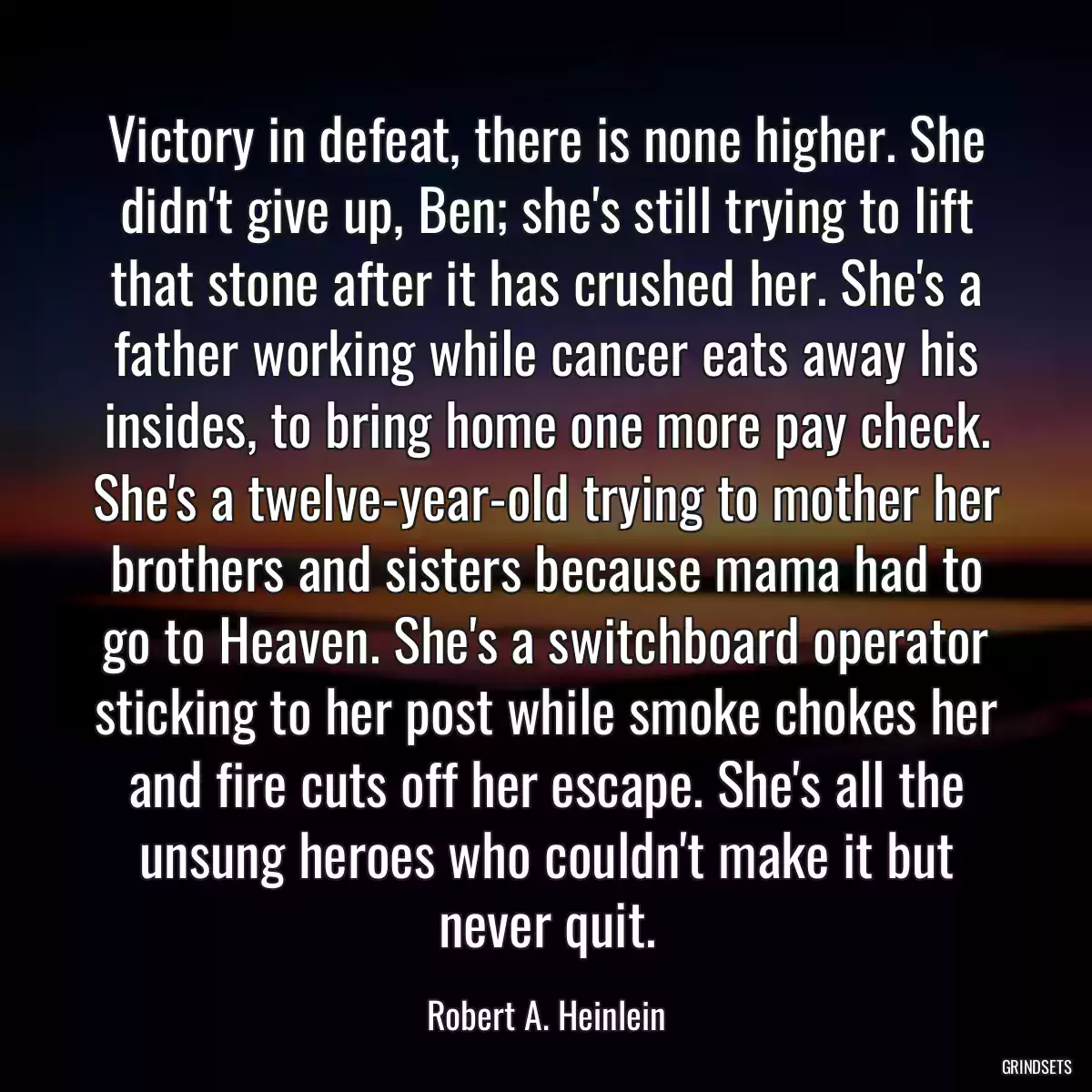 Victory in defeat, there is none higher. She didn\'t give up, Ben; she\'s still trying to lift that stone after it has crushed her. She\'s a father working while cancer eats away his insides, to bring home one more pay check. She\'s a twelve-year-old trying to mother her brothers and sisters because mama had to go to Heaven. She\'s a switchboard operator sticking to her post while smoke chokes her and fire cuts off her escape. She\'s all the unsung heroes who couldn\'t make it but never quit.