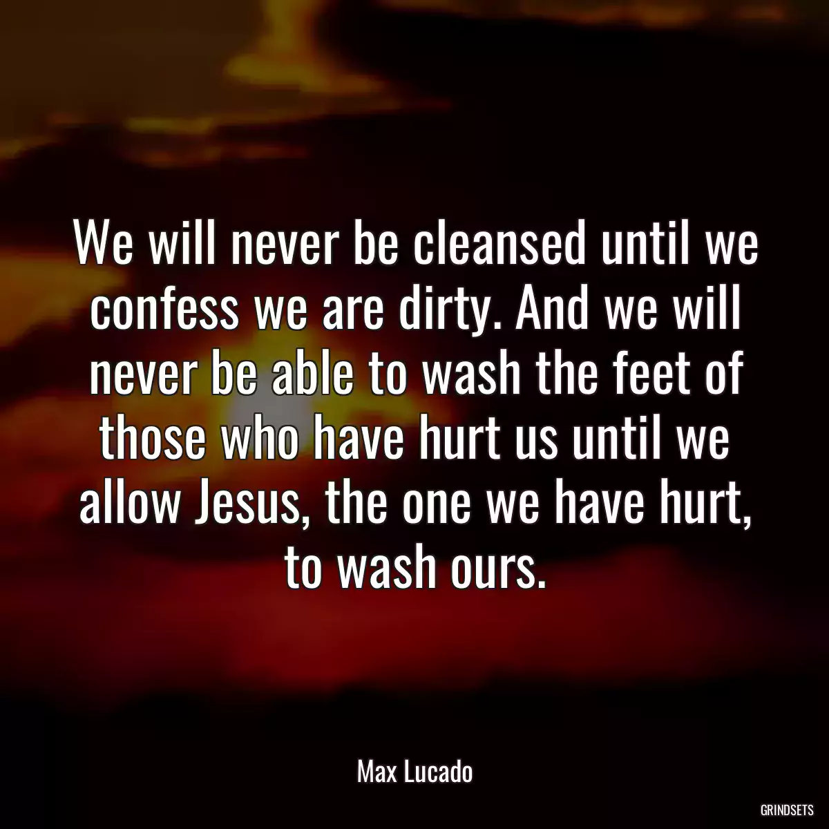 We will never be cleansed until we confess we are dirty. And we will never be able to wash the feet of those who have hurt us until we allow Jesus, the one we have hurt, to wash ours.