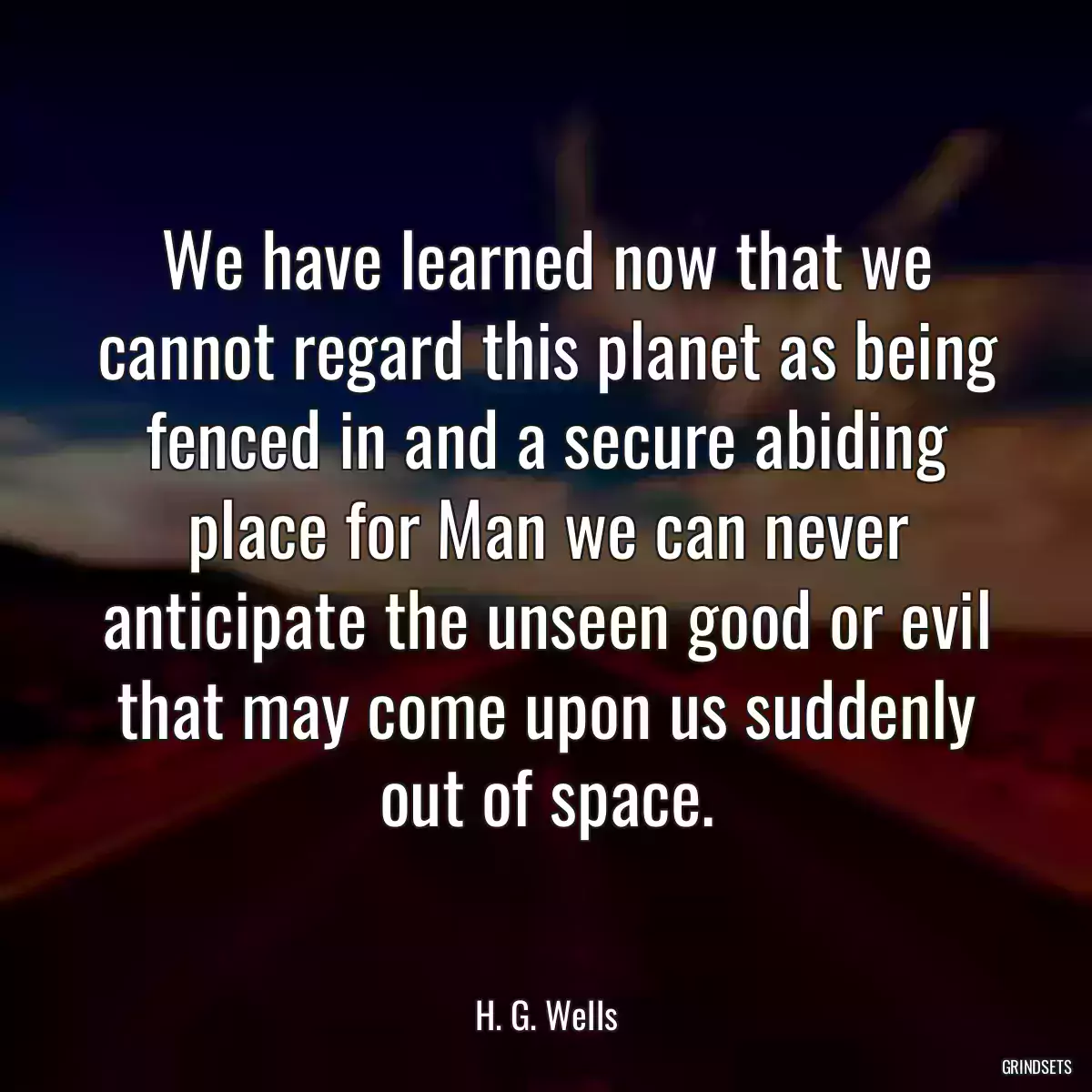 We have learned now that we cannot regard this planet as being fenced in and a secure abiding place for Man we can never anticipate the unseen good or evil that may come upon us suddenly out of space.